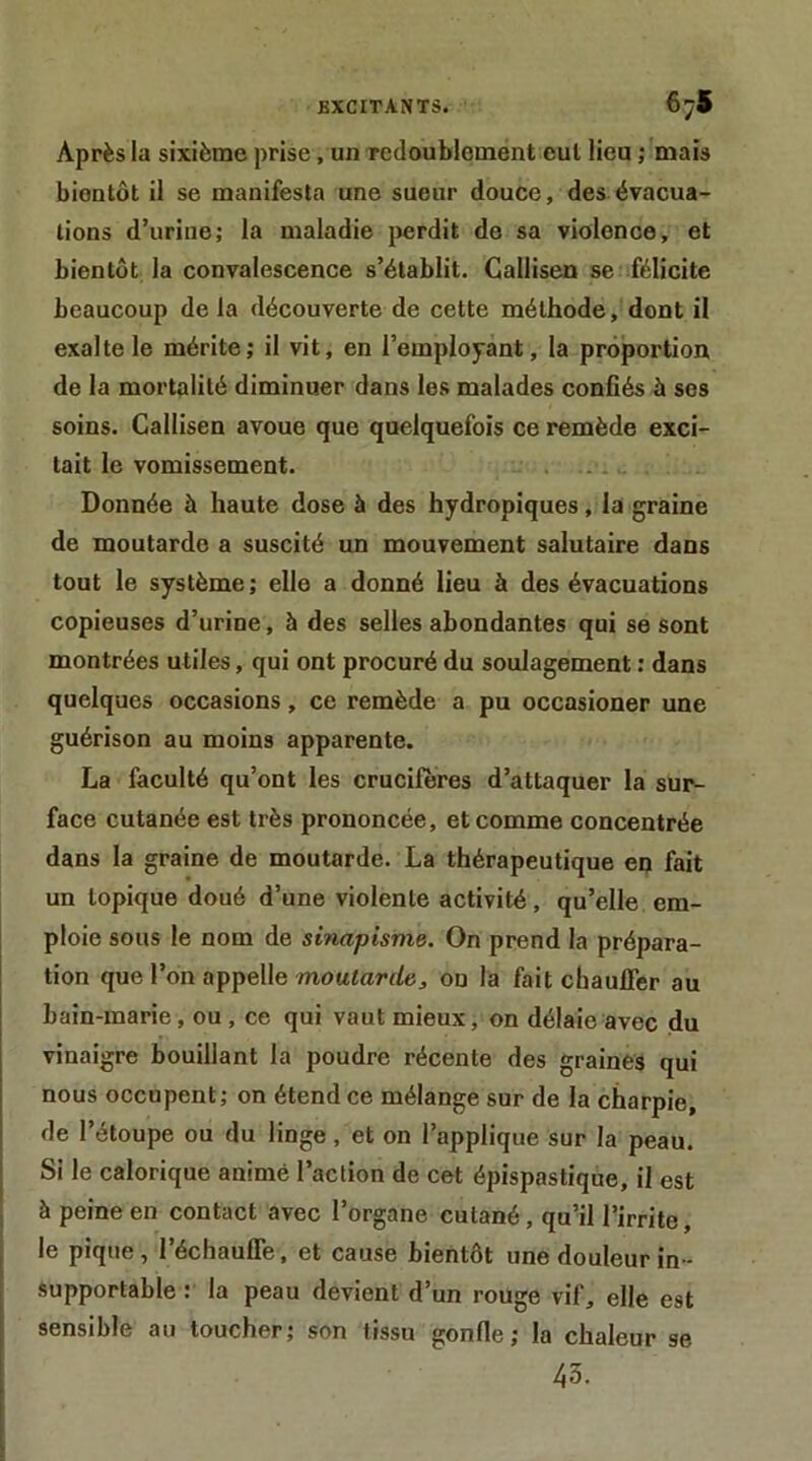 Après la sixième prise, un Tcdoubloment cul lieu ; mais bientôt il se manifesta une sueur douce, des évacua- tions d’urine; la maladie jîerdit de sa violence, et bientôt la convalescence s’établit. Callisen se félicite beaucoup de la découverte de cette méthode, dont il exalte le mérite; il vit, en l’employant, la proportion de la mortalité diminuer dans les malades confiés à ses soins. Callisen avoue que quelquefois ce remède exci- tait le vomissement. . .. Donnée à haute dose à des hydropiques, la graine de moutarde a suscité un mouvement salutaire dans tout le système ; elle a donné lieu à des évacuations copieuses d’urine, à des selles abondantes qui se sont montrées utiles, qui ont procuré du soulagement : dans quelques occasions, ce remède a pu occasioner une guérison au moins apparente. La faculté qu’ont les crucifères d’attaquer la sur- face cutanée est très prononcée, et comme concentrée dans la graine de moutarde. La thérapeutique en fait un topique doué d’une violente activité, qu’elle em- ploie sous le nom de sinapisme. On prend la prépara- tion que l’on appelle moutari/e, on la fait chaufier au bain-marie, ou, ce qui vaut mieux, on délaie avec du vinaigre bouillant la poudre récente des graines qui nous occupent; on étend ce mélange sur de la charpie, de l’étoupe ou du linge, et on l’applique sur la peau. 1 Si le calorique animé l’action de cet épispastique, il est à peine en contact avec l’organe cutané, qu’il l’irrite, le pique, l’échaufle, et cause bientôt une douleur in- supportable : la peau devient d’un rouge vif, elle est sensible au toucher; son tissu gonfle; la chaleur se 43.