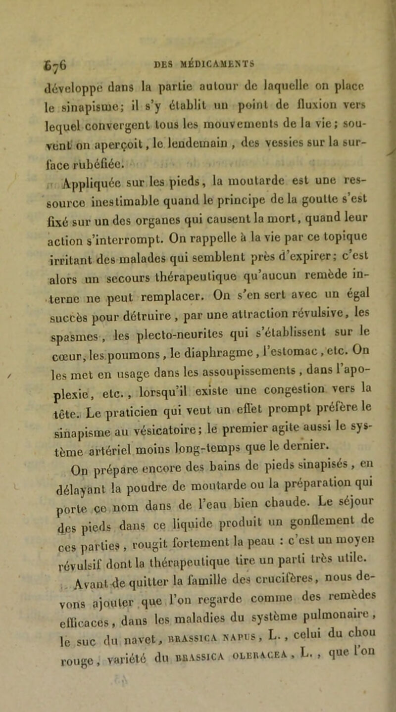 DES MÉDlCAMli>TS développe dans la partie autour de laquelle on place le sinapisme; il s’y établit un point de fluxion vers lequel convergent tous les mouvements de la vie; sou- vent on aperçoit, le lendemain , des vessies sur la sur- face rubéfiée. Appliquée sur les pieds, la moutarde est une res- source inestimable quand le principe de la goutte s’est fixé sur un des organes qui causent la mort, quand leur action s’interrompt. On rappelle à la vie par ce topique irritant des malades qui semblent près d’expirer; c’est alors un secours thérapeutique qu’aucun remède in- terne ne peut remplacer. On s’en sert avec un égal succès pour détruire , par une attraction révulsive, les spasmes , les pleclo-neurites qui s établissent sur le cœur, les.poumons, le diaphragme, l’estomac, etc. On les met en usage dans les assoupissements , dans l apo- plexie , etc., lorsqu’il existe une congestion vers la tête. Le praticien qui veut un eflet prompt préfère le sinapisme au vésicatoire; le premier agite aussi le sys- tème artériel moins long-temps que le dernier. On prépare encore des bains de pieds sinapisés, en délayant la poudre de moutarde ou la préparation qui porte ce nom dans de l’eau bien chaude. Le séjour des pieds dans ce liquide produit un gonflement de CCS parties, rougit fortement la peau : c’est un moyen révulsif dont la thérapeutique tire un parti très utile. Avant de quitter la famille des crucifères, nous de- vons ajouter que l’on regarde comme des remèdes ellicaces, dans les maladies du système pulmonaire , le suc du navet, brassica napcs, L. , celui du chou rouge, variété du bbassica olebacea , L. , que Ion