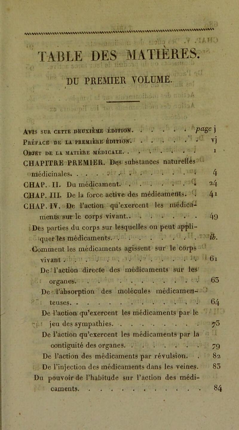 ,WVV»«WVVVVVVVVV>«A«IVVVV^ / : A r TABLE DES MATIERES. =.«• «»- .i{l' DU PREMIER VOLUME. ;l. Avis SUR CETTE DBUXliiSIE ÈOlTldK j *{ . ■ * Préface de la première vj Objet de la matière médicale. i CHAPITRE PREMIER. Des substances naturellèss** médicinales. • 4 CHAP. II. Du médicament. ... . . •. a4 CH AP. III. De la force active des médicaments, m 4^ CHAP. IV. De l’action qu’exercent les médica- ments sur le corps vivant.. 49 ! Des parties du corps sur lesquelles on peut appli- quer les médicaments. . . . . . . . ' . ’ ^ ib. Gomment les médicaments agissent sur le corps ' vivant vu; . • , i . a. i i;‘> . . . ; H- • 6i De T’action directe des médicaments sur leà' organes. . • . • -J 63 De'd’âbsorprion des molécules médicamen- > teuses 64 De l’action qu’exercent les médicaments par le -^1-! jeu des sympathies. ^5 De l’action qu’exercent les médicaments par la contiguïté des organes. ....... 79 De l’action des médicaments par révulsion. . 82 = De l’injection des médicaments dans les veines. 83 Du pouvoir de l’habitude sur l’action des médi- caments 84