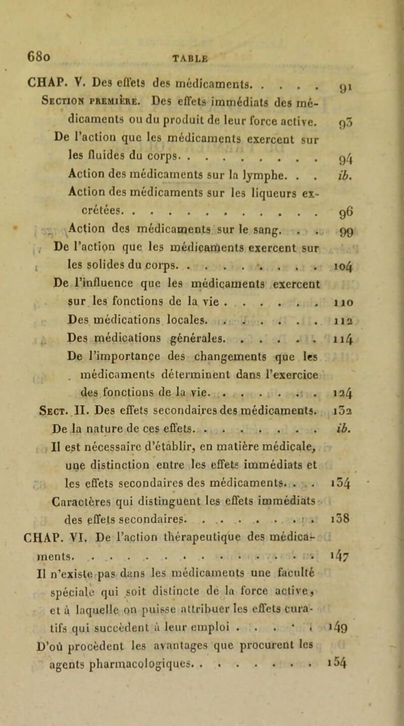 CHAP. V. Des eflets des médict'iments yi Section première. Des effets immédiats des mé- dicaments ou du produit de leur force active. 90 De l’action que les médicaments exercent sur les fluides du corps ç^[^ Action des médicaments sur la lymphe. . . ib. Action des médicaments sur les liqueurs ex- crétées g6 Action des médicaments sur le sang. . . 9g ,• De l’action que les médicaments exercent sur I les solides du corps . io4 De l’influence que les rnédicaments exercent sur les fonctions de la vie iio Des médications locales 112 Des médications générales ii4 De l’importance des changements que les . médicaments déterminent dans l’exercice des fonctions de la vie. . . . . . . 124 Sect. II. Des effets secondaires des médicaments. 162 De la nature de ces effets ib. Il est nécessaire d’établir, en matière médicale, une distinction entre les effets immédiats et les effets secondaires des médicaments. ... i54 Caractères qui distinguent les effets immédiats des effets secondaires. . r . i38 CHAP. VI. De l’action thérapeutique des médicar ments i47 II n’existe pas dans les médicaments une faculté spéciale qui soit distincte de lu force active, et à laquelle on puisse attribuer les effets cura- tifs qui succèdent à leur emploi . . . • . 149 D’où procèdent les avantages que procurent les agents pharmacologiques i54