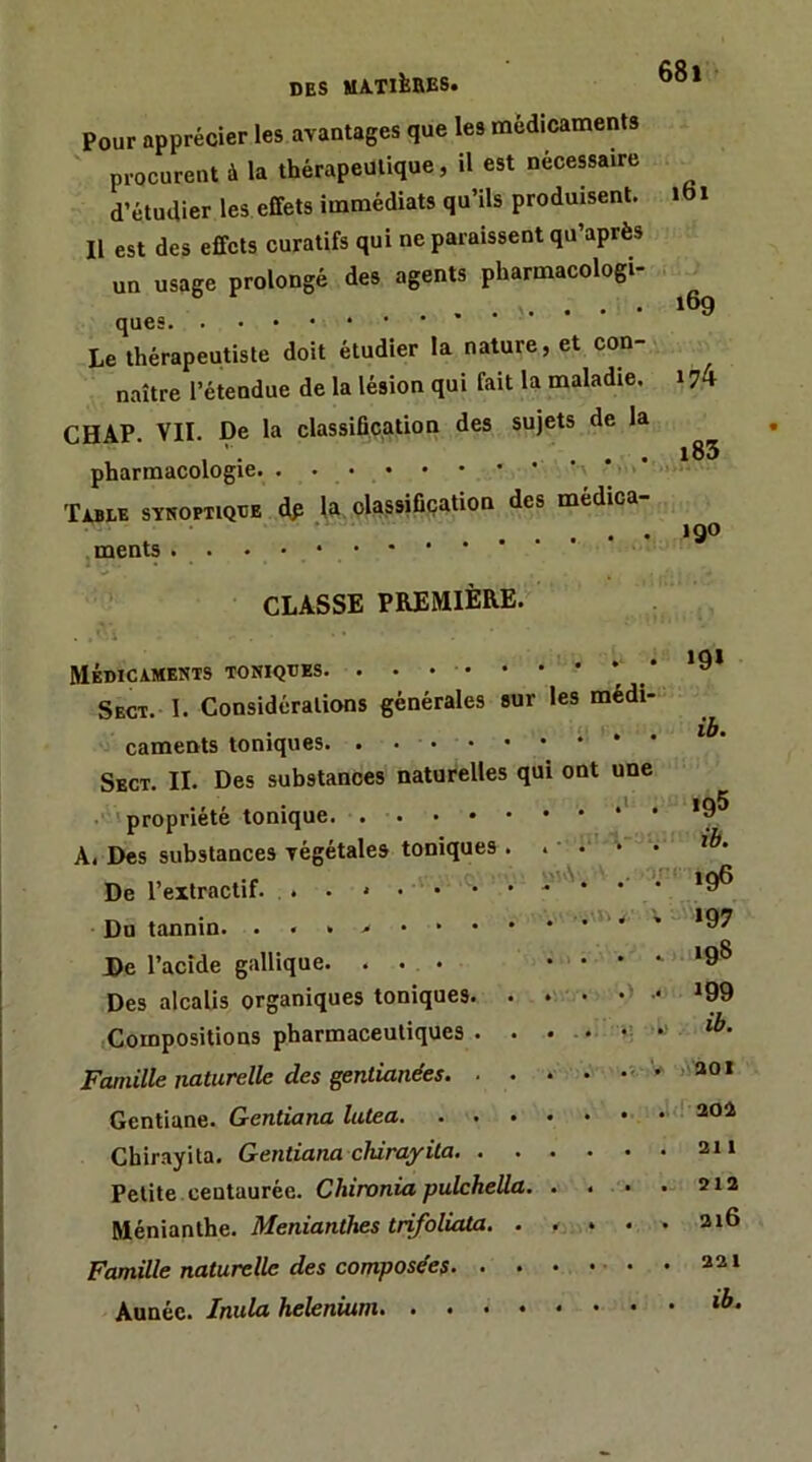 Pour apprécier les avantages que les médicaments procurent à la thérapeutique, il est nécewaire d’étudier les effets immédiats qu’ils produisent. Il est des effets curatifs qui ne paraissent qu’après un usage prolongé des agents pharmacologi- ques * Le thérapeutiste doit étudier la nature, et con- naître l’étendue de la lésion qui fait la maladie. CHAP. VII. De la classification des sujets de la pharmacologie > . • Table synoptique dp .la. olassifiçation des médica- . ments CLASSE PREMIÈRE.^' Médicaments toniques. Sect. I. Considérations générales sur les médi- caments toniques. ,..••• Sbct. il Des substances naturelles qu •'■'propriété tonique A. Des substances végétales toniques De l’extractif. Du tannin. De l’acide gallique. . . . Des alcalis organiques toniques. Compositions pharmaceutiques . Famille naturelle des gentianées. ■ Gentiane. Gentiana lutea. . . Chirayita. Gentiana cMrayila. . . Petite centaurée. Chironia pulcheüa Ménianthe. Menianthes trifoliata. . Famille naturelle des composées. . . Année. Inula helenium ont une 'V. .> 68i i6i t6g 174 i85 190 «9* ib. 195 ib. • 196 »97 198 199 ib. )>aoi . ! 20i 211 212 216 . 221 . ib.