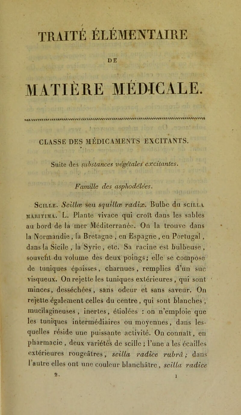 DE MATIÈRE MÉDICALE. V\> \\A WA V AA WAWA WA V\ A WA WA WA WA WA WA WA WA V\A WA WA A. VA WA WA WA WA WA WVWWAft CLASSE DES MÉDICAMENTS EXCITANTS. Suite clés substances végétales excitantes. Famille des aspliodélées. Scille. Scillœ seu squillœ radix. Bulbe du scilla maritima. L. Plante vivace qui croît dans les sables au bord de la iner Méditerranée. On la trouve dans la Normandie, la Bretagne , en Espagne, en Portugal , dans la Sicile , la Syrie, etc. Sa racine est bulbeuse , souvent du volume des deux poings; elle se compose de tuniques épaisses, charnues, remplies d’un suc visqueux. On rejette les tuniques extérieures, qui sont minces, desséchées, sans odeur et sans saveur. On rejette également celles du centre , qui sont blanches , mucilagineuses , inertes, étiolées : on n’emploie que les tuniques intermédiaires ou moyennes, dans les- quelles réside une puissante activité. On connaît, en pharmacie , deux variétés de scille ; l’une a les écailles extérieures rougeâtres, scilla radice rubrâ ; dans 1 autre elles ont une couleur blanchâtre , scilla radice 2.