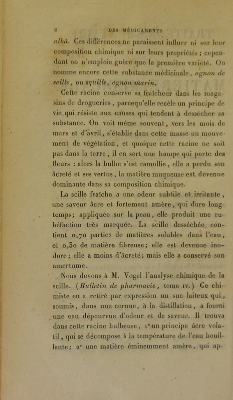 « nlhd. Os différences ne paraissent influer ni sur leur composition chimique ni sur leurs propriété» ; cepen- dant on Remploie guère que la première variété. On nomme encore cette substance médicinale, ognon de saille, ou S(jaille, ognon marin. Cette, racine conserve sa fraîcheur dans les maga sins de drogueries , parcequ’elle recèle un principe de vie qui résiste aux causes qui tendent à dessécher sa substance. On voit même souvent, vers les mois de mars et d’avril, s’établir dans cette masse un mouve- ment de végétation, et quoique cette racine ne soit pas dans la terre , il en sort une hampe qui porte des ileurs : alors la bulbe s’est ramollie, elle a perdu son âcreté et ses vertus, la matière muqueuse est devenue dominante dans sa composition chimique. La scille fraîche a une odeur subtile et irritante , une saveur âcre et fortement amère, qui dure long- temps; appliquée sur la peau, elle produit une ru- béfaction très marquée. La scille desséchée con- tient 0,70 parties de matières solubles dans l’eau, et o,3o de matière fibreuse; elle est devenue ino- dore; elle a moins d’âcreté; mais elle a conservé son amertume. Nous devons à M. Vogel l’analyse chimique de la scille. ( Bulletin de pharmacie, tome iv. ) Ce chi- miste en a retiré par expression un suc laiteux qui, soumis, dans une cornue, à la distillation, a fourni une eau dépourvue d’odeur et de saveur. 11 trouva dans celte racine bulbeuse , i°un principe âcre vola- til , qui se décompose à la température de l’eau bouil- lante; 2° une matière éminemment amère, qui ap-