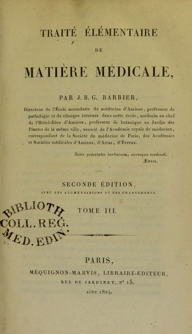 DE / MATIÈRE MÉDICALE, PAR J. B. G. BARBIER, Directeur de l’École secondaire de médecine d’Amiens, professeur de pathologie et de clinique internes dans cette école, médecin en chef de l’Hûtcl-Dieu d’Amiens, professeur de botanique au Jardin des Plantes de la même ville, assoeié de l’Académie royale de médecine, correspondant de la Société de médecine de Paris, des Académies ^ et Sociétés médicales d’Amiens, d’Arras , d’Évreux. Scirc potestates herbarutn, usumque medendi. Ærbid. SECONDE ÉDITION, AVXC DBS AO r. MBK TATIONS BT DKS CnANGKMRNTS. TOME III. COLL.REG. PARIS, MÉQÜIGNON-MARVIS, LIBRAIRE-ÉDITEUR, RUE DU JARDINET, N°15. AOUT 1824.