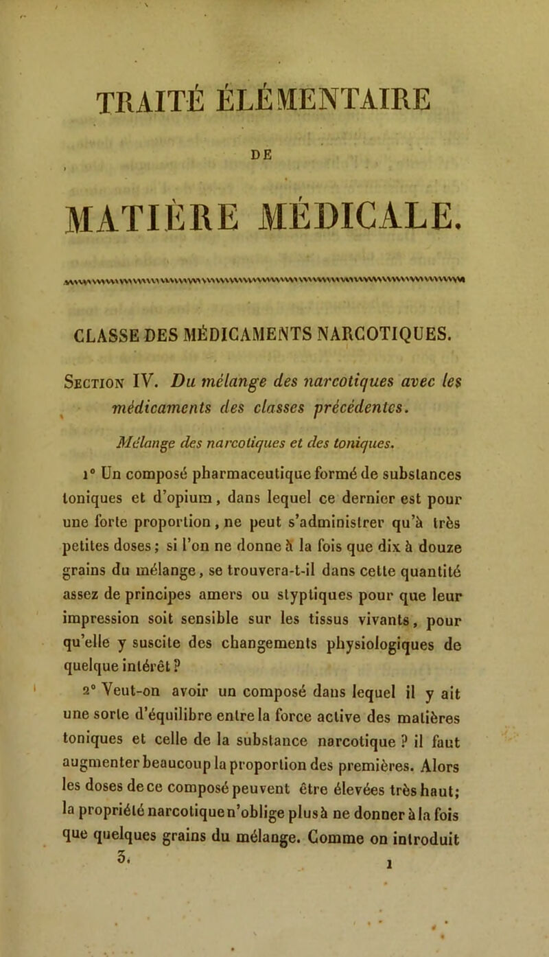 DE MATIÈRE MÉDICALE. .WW'V\^V\\WSW\\> VV>VV^VV>VV^V\\V\^W^W\^\W^^^VWWWW\WV\\\>^^WVV^^\V>%^ CLASSE DES MÉDICAMENTS NARCOTIQUES. Section IV. Du mélange des narcotiques avec les médicaments des classes précédentes. Mélange des narcotiques et des toniques. 1“ Un composé pharmaceutique formé de substances toniques et d’opium, dans lequel ce dernier est pour une forte proportion, ne peut s’administrer qu’à très petites doses ; si l’on ne donne à la fois que dix à douze grains du mélange, se trouvera-t-il dans cette quantité assez de principes amers ou styptiques pour que leur impression soit sensible sur les tissus vivants, pour qu’elle y suscite des changements physiologiques de quelque intérêt ? 2 Veut-on avoir un composé dans lequel il y ait une sorte d’équilibre entre la force active des matières toniques et celle de la substance narcotique ? il fout augmenterbeaucoup la proportion des premières. Alors les doses dece composé peuvent être élevées très haut; la propriété narcotique n’oblige plus à ne donner à la fois que quelques grains du mélange. Comme on introduit 3.