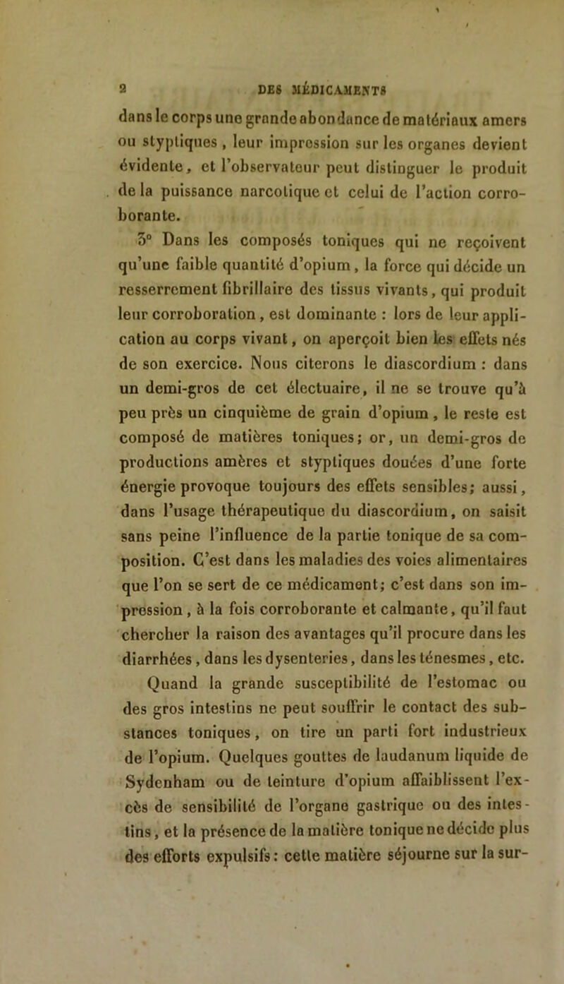 9 DES UÉ0ICA.MEKT8 dans le corps une grande abondance de matériaux amers ou slyj)liqiies , leur impression sur les organes devient évidente, et l’observateur peut distinguer le produit de la puissance narcotique et celui de l’action corro- borante. 3“ Dans les composés toniques qui ne reçoivent qu’une faible quantité d’opium, la force qui décide un resserrement fibrillaire des tissus vivants, qui produit leur corroboration, est dominante : lors de leur appli- cation au corps vivant, on aperçoit bien les effets nés de son exercice. Nous citerons le diascordium : dans un demi-gros de cet électuaire, il ne se trouve qu’à peu près un cinquième de grain d’opium , le reste est composé de matières toniques; or, un demi-gros de productions amères et styptiques douées d’une forte énergie provoque toujours des effets sensibles; aussi, dans l’usage thérapeutique du diascordium, on saisit sans peine l’influence de la partie tonique de sa com- position. C’est dans les maladies des voies alimentaires que l’on se sert de ce médicament; c’est dans son im- pression , à la fois corroborante et calmante, qu’il faut chercher la raison des avantages qu’il procure dans les diarrhées, dans les dysenteries, dans les ténesmes, etc. Quand la grande susceptibilité de l’estomac ou des gros intestins ne peut souffrir le contact des sub- stances toniques, on tire un parti fort industrieux de l’opium. Quelques gouttes de laudanum liquide de Sydenham ou de teinture d’opium affaiblissent l’ex- cès de sensibilité de l’organe gastrique ou des intes- tins, et la présence de la matière tonique ne décide plus des efforts expulsifs: cette matière séjourne sur la sur-