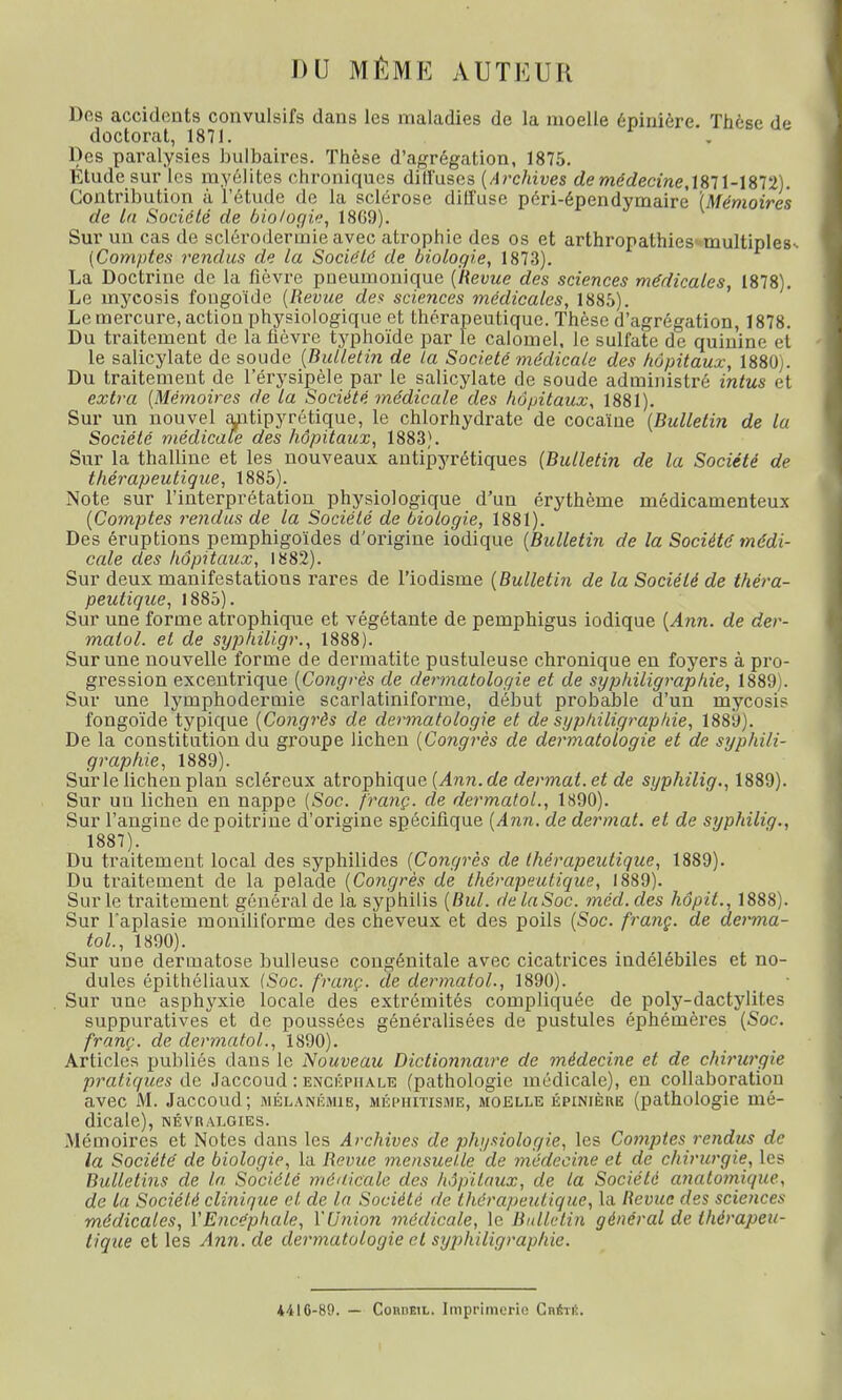 DU MÊME AUTEUR Dos accidents convulsifs dans les maladies de la moelle épinière. Thèse de doctorat, 1871. Des paralysies bulbaires. Thèse d'agrégation, 1875. Etude sur les myélites chroniques dill'uscs (Archives demédecine, 1871-1872). Contribution à l'étude de la sclérose diffuse péri-épendymaire' (Mémoires de la Société de biologie, 1869). Sur un cas de scléroderinie avec atrophie des os et arthropathies multiples-. (Comptes rendus de la Société de biologie, 1873). La Doctrine de la fièvre pneumonique (Revue des sciences médicales, 1878). Le mycosis fongoïde (Revue des sciences médicales, 1885). Le mercure, action physiologique et thérapeutique. Thèse d'agrégation, 1878. Du traitement de la fièvre typhoïde par le calomel, le sulfate de quinine et le salicylate de soude (Bulletin de la Société médicale des hôpitaux, 1880). Du traitement de 1 erysipèle par le salicylate de soude administré intus et extra (Mémoires de la Société médicale des hôpitaux, 1881). Sur un nouvel antipyrétique, le chlorhydrate de cocaïne (Bulletin de la Société médicale des hôpitaux, 1883). Sur la thalline et les nouveaux antipyrétiques (Bulletin de la Société de thérapeutique, 1885). Note sur l'interprétation physiologique d'un érythème médicamenteux (Comptes rendus de la Société de biologie, 1881). Des éruptions pemphigoïdes d'origine iodique (Bulletin de la Société médi- cale des hôpitaux, 1882). Sur deux manifestations rares de l'iodisme (Bulletin de la Société de théra- peutique, 1885). Sur une forme atrophique et végétante de pemphigus iodique (Ann. de der- malol. et de syphiligr., 1888). Sur une nouvelle forme de dermatite pustuleuse chronique en foyers à pro- gression excentrique (Congrès de dermatologie et de syphiligraphie, 1889). Sur une lymphodermie scarlatiniforme, début probable d'un mycosis fongoïde typique (Congrès de dermatologie et de syphiligraphie, 188y). De la constitution du groupe lichen (Congrès de dermatologie et de syphili- graphie, 1889). Sur le lichen plan scléreux atrophique (Ann.de dermat.et de syphilig., 1889). Sur un lichen en nappe (Soc. franç. de dermatol., 1890). Sur l'angine de poitrine d'origine spécifique (Ann. de dermat. et de syphilig., 1887). Du traitement local des syphilides (Congrès de thérapeutique, 1889). Du traitement de la pelade (Congrès de thérapeutique, 1889). Sur le traitement général de la syphilis (Bul. delaSoc. méd.cles hôpit., 1888). Sur t'aplasie monilil'orme des cheveux et des poils (Soc. franç. de derma- tol, 1890). Sur une dermatose huileuse congénitale avec cicatrices indélébiles et no- dules épithéliaux [Soc. franç. de dermatol., 1890). Sur une asphyxie locale des extrémités compliquée de poly-dactylites suppuratives et de poussées généralisées de pustules éphémères (Soc. franç. de dermatol,., 1890). Articles publiés dans le Nouveau Dictionnaire de médecine et de chirurgie pratiques de Jaccoud : encéphale (pathologie médicale), en collaboration avec M. Jaccoud; mélanémie, méphitisme, moelle épinière (pathologie mé- dicale), NÉVRALGIES. Mémoires et Notes dans les Archives de physiologie, les Comptes rendus de la Société de biologie, la Revue mensuelle de médecine et de chirurgie, les Bulletins de la Société médicale des hôpitaux, de la Société anatomvjue, de la Société clinique et de la Société de thérapeutique, la Revue des sciences médicales, l'Encéphale, l'Union médicale, le Bulletin général de thérapeu- tique et les Ann. de dermatologie cl syphiligraphie. 44IG-89. — Coiuieil. Imprimerie Cnftrâ.