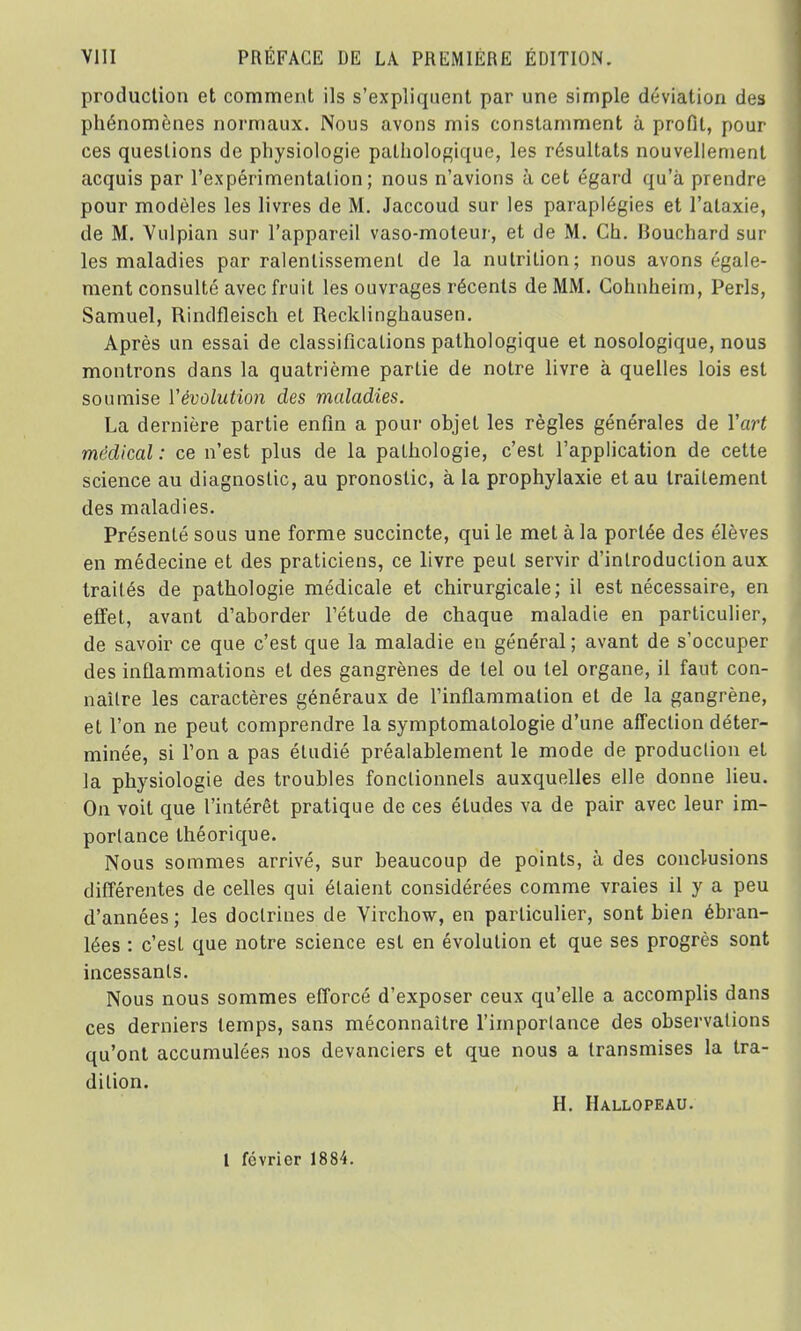 production et comment ils s'expliquent par une simple déviation des phénomènes normaux. Nous avons mis constamment à profil, pour ces questions de physiologie pathologique, les résultats nouvellement acquis par l'expérimentation; nous n'avions à cet égard qu'à prendre pour modèles les livres de M. Jaccoud sur les paraplégies et l'alaxie, de M. Vulpian sur l'appareil vaso-moteur, et de M. Ch. Bouchard sur les maladies par ralentissement de la nutrition; nous avons égale- ment consulté avec fruit les ouvrages récents de MM. Cohnheim, Péris, Samuel, Rindfleisch et Recklinghausen. Après un essai de classifications pathologique et nosologique, nous montrons dans la quatrième partie de notre livre à quelles lois est soumise Y évolution des maladies. La dernière partie enfin a pour objet les règles générales de Yart médical : ce n'est plus de la pathologie, c'est l'application de cette science au diagnostic, au pronostic, à la prophylaxie et au traitement des maladies. Présenté sous une forme succincte, qui le met à la portée des élèves en médecine et des praticiens, ce livre peut servir d'introduction aux traités de pathologie médicale et chirurgicale; il est nécessaire, en effet, avant d'aborder l'étude de chaque maladie en particulier, de savoir ce que c'est que la maladie en général ; avant de s'occuper des inflammations et des gangrènes de tel ou tel organe, il faut con- naître les caractères généraux de l'inflammation et de la gangrène, et l'on ne peut comprendre la symptomatologie d'une affection déter- minée, si Ton a pas étudié préalablement le mode de production et la physiologie des troubles fonctionnels auxquelles elle donne lieu. On voit que l'intérêt pratique de ces éludes va de pair avec leur im- portance théorique. Nous sommes arrivé, sur beaucoup de points, à des conclusions différentes de celles qui étaient considérées comme vraies il y a peu d'années ; les doctrines de Virchow, en particulier, sont bien ébran- lées : c'est que notre science est en évolution et que ses progrès sont incessants. Nous nous sommes efforcé d'exposer ceux qu'elle a accomplis dans ces derniers temps, sans méconnaître l'importance des observations qu'ont accumulées nos devanciers et que nous a transmises la tra- dition. H. Hallopeau. I février 1884.