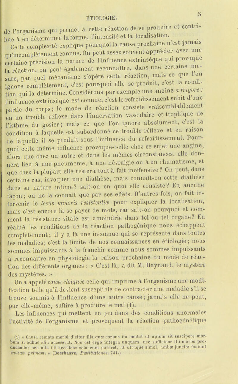 de l'organisme qui permet à cette réaction de se produire et contri- bue à en déterminer la forme, l'intensité et la localisation. Cette complexité explique pourquoi la cause prochaine n est jamais au'incomplètement connue. On peut assez souvent apprécier avec une certaine précision la nature de l'influence extrinsèque qui provoque la réaction, on peut également reconnaître, dans une certaine me- sure par quel mécanisme s'opère cette réaction, mais ce que Ion ignore complètement, c'est pourquoi elle se produit, c'est la condi- tion qui la détermine. Considérons par exemple une angine a fngore : l'influence extrinsèque est connue, c'est le refroidissement subit d'une partie du corps ; le mode de réaction consiste vraisemblablement en un trouble réflexe dans l'innervation vasculaire et trophique de l'isthme du gosier; mais ce que l'on ignore absolument, c'est la condition à laquelle est subordonné ce trouble réflexe et en raison de laquelle il se produit sous l'influence du refroidissement. Pour- quoi cette môme influence provoque-t-elle chez ce sujet une angine, alors que chez un autre et dans les mêmes circonstances, elle don- nera lieu à une pneumonie, à une névralgie ou à un rhumatisme, et que chez la plupart elle restera tout à fait inoffensive? On peut, dans certains cas, invoquer une diathèse, mais connaît-on cette dialhèse dans sa nature intime? sait-on en quoi elle consiste? En aucune façon ; on ne la connaît que par ses effets. D'autres fois, on fait in- tervenir le locus minoris resistentise pour expliquer la localisation, mais c'est encore là se payer de mots, car sait-on pourquoi et com- ment la résistance vitale est amoindrie dans tel ou tel organe? En réalité les conditions de la réaction pathogénique nous échappent complètement; il y a là une inconnue qui se représente dans toutes les maladies; c'est la limite de nos connaissances en étiologie ; nous sommes impuissants à la franchir comme nous sommes impuissants à reconnaître en physiologie la raison prochaine du mode de réac- tion des différents organes : « C'est là, a dit M. Raynaud, le mystère des mystères. » On a appelé cause éloignée celle qui imprime à l'organisme une modi- fication telle qu'il devient susceptible de contracter une maladie s'il se trouve soumis à l'influence d'une autre cause; jamais elle ne peut, par elle-même, suffire à produire le mal (1). Les influences qui mettent en jeu dans des conditions anormales l'activité de l'organisme et provoquent la réaction pathogénétique (1) « Causa reruota morbi dicitur illa quaB corpus ita mutât ut aptum sit suscipere mor- bum 8i adhuc alia accesseat. Non est ergo intégra unquam, nue sufficiens il 1L niorbo pro- ducendo; nec alia illi accédons sola eum pai-eret, at utraque simul, ambœ junctae faciunt causant primam, « (Boerhaave, Inetitutionea, 741.)