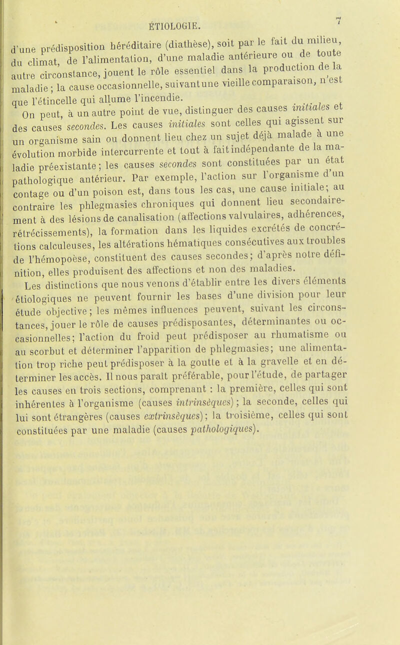 ÉTI0L0G1E. 1 d une prédisposition héréditaire (diathèse), soit par le fait du milieu du climat, de l'alimentation, d'une maladie antérieure ou de toute aut^drlstance, jouent le rôle essentiel dans la production de la maladie ; la cause occasionnelle, suivantune vieille comparaison, n est que l'étincelle qui allume l'incendie. On peut à un autre point de vue, distinguer des causes initiales et des causes secondes. Les causes initiales sont celles qui agissent sur un organisme sain ou donnent lieu chez un sujet déjà malade a une évolution morbide intercurrente et tout à fait indépendante de la ma- ladie préexistante; les causes secondes sont constituées par un état pathologique antérieur. Par exemple, l'action sur l'organisme d un contage ou d'un poison est, dans tous les cas, une cause initiale; au contraire les phlegmasies chroniques qui donnent lieu secondaire- ment à des lésions de canalisation (affections valvulaires, adhérences, rétrécissements), la formation dans les liquides excrétés de concré- tions calculeuses, les altérations hématiques consécutives aux troubles de l'hémopoèse, constituent des causes secondes; d'après notre défi- nition, elles produisent des affections et non des maladies. Les distinctions que nous venons d'établir entre les divers éléments étiologiques ne peuvent fournir les bases d'une division pour leur étude objective ; les mômes influences peuvent, suivant les circons- tances, jouer le rôle de causes prédisposantes, déterminantes ou oc- casionnelles; l'action du froid peut prédisposer au rhumatisme ou au scorbut et déterminer l'apparition de phlegmasies; une alimenta- tion trop riche peut prédisposer à la goutte et à la gravelle et en dé- terminer les accès. Il nous paraît préférable, pour l'étude, de partager les causes en trois sections, comprenant : la première, celles qui sont inhérentes à l'organisme (causes intrinsèques) ; la seconde, celles qui lui sont étrangères (causes extrinsèques); la troisième, celles qui sont constituées par une maladie (causes pathologiques).