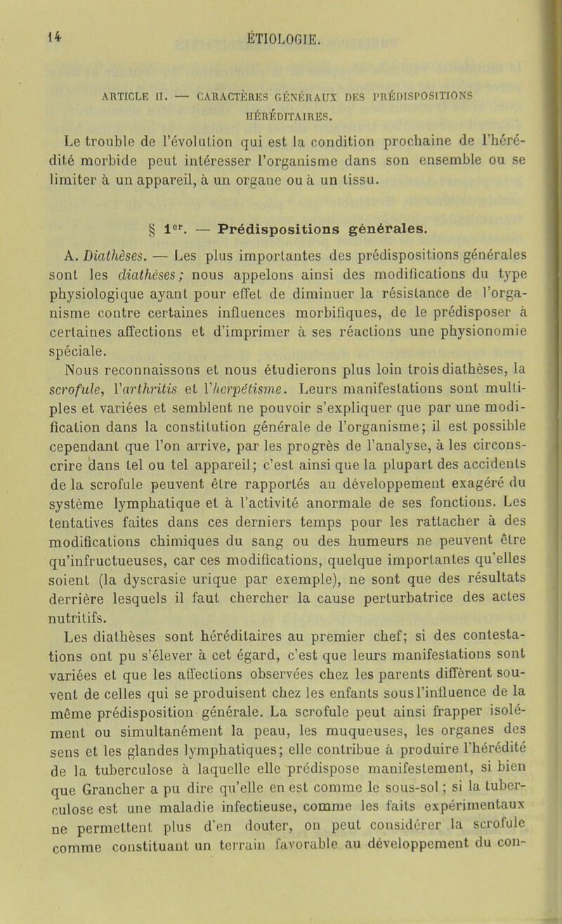 ARTICLE II. — CARACTÈRES GÉNÉRAUX DKS PRÉDISPOSITIONS HÉRÉDITAIRES. Le trouble de révolution qui est la condition prochaine de l'héré- dité morbide peut intéresser l'organisme dans son ensemble ou se limiter à un appareil, à un organe ou à un tissu. § 1er. — Prédispositions générales. A. Diathèses. — Les plus importantes des prédispositions générales sont les diathèses; nous appelons ainsi des modifications du type physiologique ayant pour effet de diminuer la résistance de l'orga- nisme contre certaines influences morbiiîques, de le prédisposer à certaines affections et d'imprimer à ses réactions une physionomie spéciale. Nous reconnaissons et nous étudierons plus loin trois diathèses, la scrofule, ïarthritis et Y hermétisme. Leurs manifestations sont multi- ples et variées et semblent ne pouvoir s'expliquer que par une modi- fication dans la constitution générale de l'organisme; il est possible cependant que l'on arrive, par les progrès de l'analyse, à les circons- crire dans tel ou tel appareil; c'est ainsi que la plupart des accidents de la scrofule peuvent être rapportés au développement exagéré du système lymphatique et à l'activité anormale de ses fonctions. Les tentatives faites dans ces derniers temps pour les rattacher à des modifications chimiques du sang ou des humeurs ne peuvent être qu'infructueuses, car ces modifications, quelque importantes qu'elles soient (la dyscrasie urique par exemple), ne sont que des résultats derrière lesquels il faut chercher la cause perturbatrice des actes nutritifs. Les diathèses sont héréditaires au premier chef; si des contesta- tions ont pu s'élever à cet égard, c'est que leurs manifestations sont variées et que les affections observées chez les parents diffèrent sou- vent de celles qui se produisent chez les enfants sous l'influence de la même prédisposition générale. La scrofule peut ainsi frapper isolé- ment ou simultanément la peau, les muqueuses, les organes des sens et les glandes lymphatiques; elle contribue à produire l'hérédité de la tuberculose à laquelle elle prédispose manifestement, si bien que Grancher a pu dire qu'elle en est comme le sous-sol ; si la tuber- culose est une maladie infectieuse, comme les faits expérimentaux ne permettent plus d'en douter, on peut considérer la scrofule comme constituant un terrain favorable au développement du con-