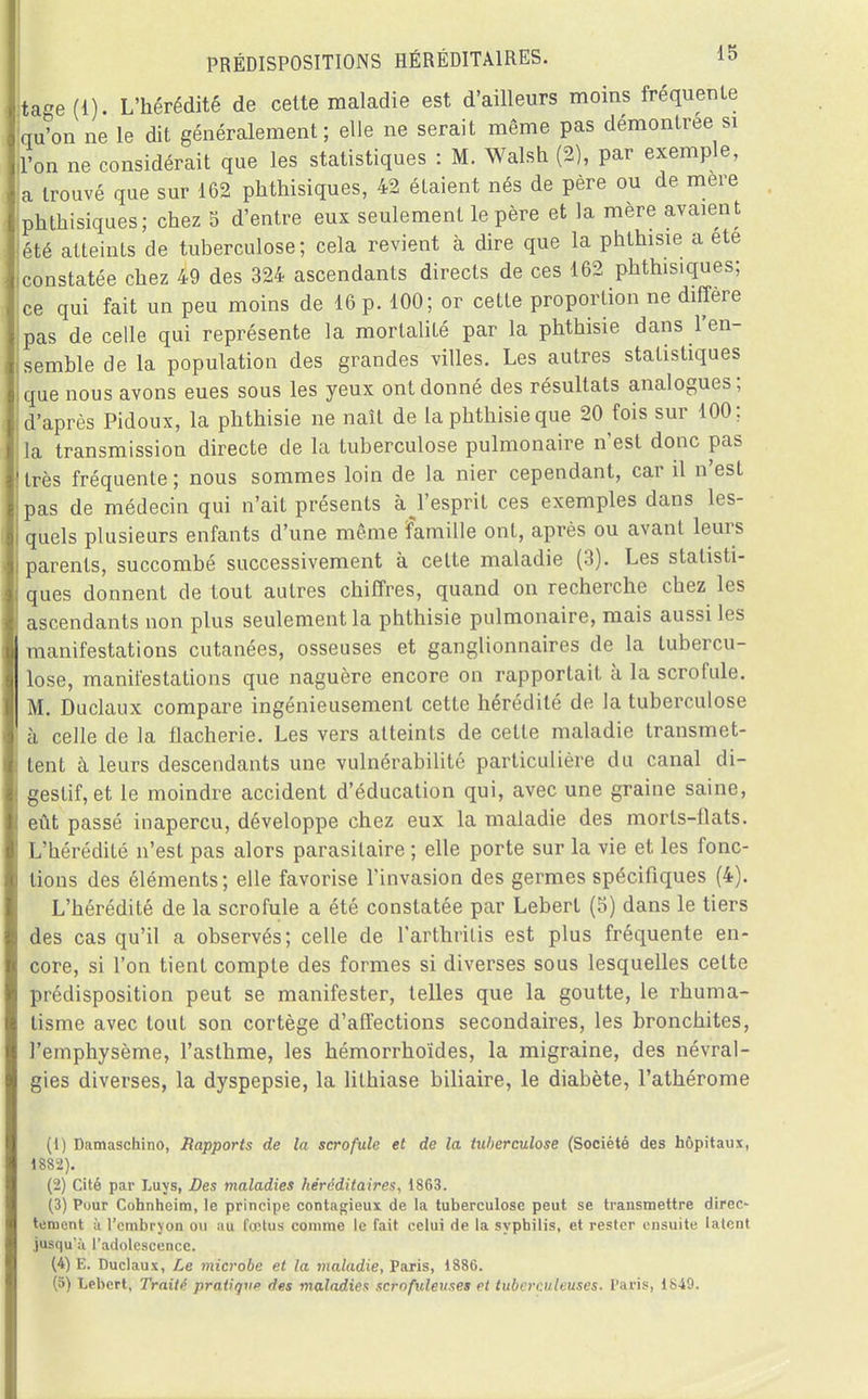 tage(l). L'hérédité de cette maladie est d'ailleurs moins fréquente qu'on ne le dit généralement; elle ne serait même pas démontrée si l'on ne considérait que les statistiques : M. Walsh (2), par exemple, a trouvé que sur 162 pkthisiques, 42 étaient nés de père ou de mere phtkisiques; chez 5 d'entre eux seulement le père et la mère avaient été atteints de tuberculose; cela revient à dire que la phthisie a ete constatée chez 49 des 324 ascendants directs de ces 162 phthisiques; |ce qui fait un peu moins de 16 p. 100; or cette proportion ne diffère pas de celle qui représente la mortalité par la phthisie dans l'en- semble de la population des grandes villes. Les autres statistiques que nous avons eues sous les yeux ont donné des résultats analogues; d'après Pidoux, la phthisie ne naît de la phthisie que 20 fois sur 100; la transmission directe de la tuberculose pulmonaire n'est donc pas très fréquente ; nous sommes loin de la nier cependant, car il n'est pas de médecin qui n'ait présents à^l'esprit ces exemples dans les- quels plusieurs enfants d'une même famille ont, après ou avant leurs parents, succombé successivement à cette maladie (3). Les statisti- ques donnent de tout autres chiffres, quand on recherche chez les ascendants non plus seulement la phthisie pulmonaire, mais aussi les manifestations cutanées, osseuses et ganglionnaires de la tubercu- lose, manifestations que naguère encore on rapportait à la scrofule. M. Duclaux compare ingénieusement cette hérédité de la tuberculose à celle de la flacherie. Les vers atteints de celle maladie transmet- tent à leurs descendants une vulnérabilité particulière du canal di- gestif, et le moindre accident d'éducation qui, avec une graine saine, eût passé inaperçu, développe chez eux la maladie des morls-flats. L'hérédité n'est pas alors parasitaire ; elle porte sur la vie et les fonc- tions des éléments; elle favorise l'invasion des germes spécifiques (4). L'hérédité de la scrofule a été constatée par Lebert (5) dans le tiers des cas qu'il a observés; celle de l'arthritis est plus fréquente en- core, si l'on tient compte des formes si diverses sous lesquelles cette prédisposition peut se manifester, telles que la goutte, le rhuma- tisme avec tout son cortège d'affections secondaires, les bronchites, l'emphysème, l'asthme, les hémorrhoïdes, la migraine, des névral- gies diverses, la dyspepsie, la lithiase biliaire, le diabète, l'athérome (1) Damaschino, Bapports de la scrofule et de la tuberculose (Société des hôpitaux, 1882). (2) Cité par Luys, Des maladies héréditaires, 1863. (3) Pour Cohnheim, le principe contagieux de la tuberculose peut se transmettre direc- tement ù l'embryon ou au fœtus comme le fait celui de la syphilis, et rester ensuite latent jusqu'à l'adolescence. (4) E. Duclaux, Le microbe et la 7naladie, Paris, 1886. (5) Lebert, Traité pratique fies maladies scrofuleuses et tuberculeuses. Paris, 1849.