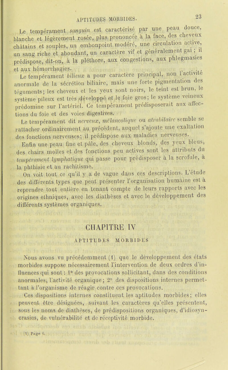 Le tempérament sanguin est caractérisé par une peau douce, blanche et légèrement rosée, plus prononcée à la face, des cheveux châtains et souples, un embonpoint modéré, une circulation active un sang riche et abondant, un caractère vif et généralement gai ; il prédispose, dit-on, à la pléthore, aux congestions, aux phlegmasies el aux hémorrhagies. . Le tempérament bilieux a pour caractère principal, non 1 activité anormale de la sécrétion biliaire, mais une forte pigmentation des téguments; les cheveux et les yeux sont noirs, le teint est brun, le système pileux est très développé et le foie gros; le système veineux prédomine sur l'artériel. Ce tempérament prédisposerait aux affec- tions du foie et des voies digestives. Le tempéramenL dit nerveux, mélancolique ou atrabilaire semble se rattacher ordinairement au précédent, auquel s'ajoute une exaltation des fonctions nerveuses; il prédispose aux maladies nerveuses. Enfin une peau fine et pâle, des cheveux blonds, des yeux bleus, des ebairs molles et des fonctions peu actives sont les attributs du tempérament lymphatique qui passe pour prédisposer à la scrofule, à la phthisie et au rachitisme. On voit tout ce qu'il y a de vague dans ces descriptions. L'étude des différents types que peut présenter l'organisaLion humaine est à reprendre tout entière en tenant compte de leurs rapports avec les origines ethniques, avec les diathèses et avec le développement des différents systèmes organiques. CHAPITRE IV APTITUDES MORBIDES Nous avons vu précédemment (1) que le développement des états morbides suppose nécessairement l'intervention de deux ordres d'in- tluences qui sont: 1° des provocations sollicitant, dans des conditions anormales, l'activité organique; 2° des dispositions internes permet- tant à l'organisme de réagir contre ces provocations. Ces dispositions internes constituent les aptitudes morbides; elles peuvent être désignées, suivant les caractères qu'elles présentent, sous les noms de diathèses, de prédispositions organiques, d'idiosyn- crasies, de vulnérabilité et de réceptivité morbide. (1) Tagc p,