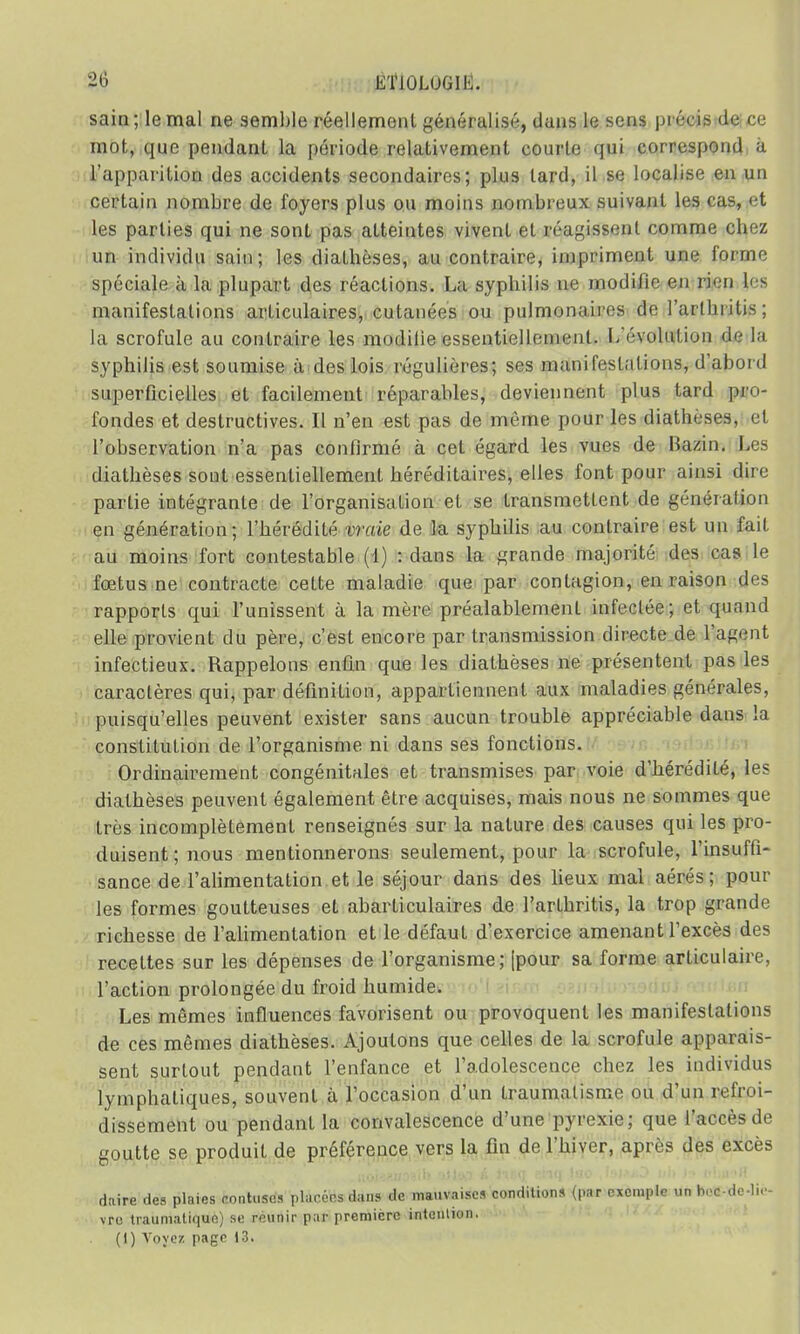 sain; le mal ne semble réellement généralisé, dans le sens précis de ce mot, que pendant la période relativement courte qui correspond à l'apparition des accidents secondaires; plus lard, il se localise en un certain nombre de foyers plus ou moins nombreux suivant les cas, et les parties qui ne sont pas atteintes vivent et réagissent comme chez un individu sain; les diatbèses, au contraire, impriment une l'orme spéciale à la plupart des réactions. La syphilis ne modilie en rien les manifestations articulaires, cutanées ou pulmonaires <b' l'ai I lu ilis ; la scrofule au contraire les mudilie essentiellement. I,'évolution de la syphilis est soumise à des lois régulières; ses manifestations, d'abord superficielles et facilement réparables, deviennent plus tard pro- fondes et destructives. Il n'en est pas de même pour les diatheses, et l'observation n'a pas confirmé à cet égard les vues de Bazin. Les diatbèses sont essentiellement héréditaires, elles font pour ainsi din partie intégrante de l'organisation et se transmettent de génération en génération; l'hérédité vraie de la syphilis au contraire est un fait au moins fort contestable (1) : dans la grande majorité des cas le fœtus ne contracte celte maladie que par contagion, en raison des rapports qui l'unissent à la mère préalablement infeclée; et quand elle provient du père, c'est encore par transmission directe de l'agent infectieux. Rappelons enfin que les diatbèses ne présentent pas les caractères qui, par définition, appartiennent aux maladies générales, puisqu'elles peuvent exister sans aucun trouble appréciable dans la constitution de l'organisme ni dans ses fonctions. Ordinairement congénitales et transmises par voie d'hérédité, les diatbèses peuvent également être acquises, mais nous ne sommes que très incomplètement renseignés sur la nature des causes qui les pro- duisent ; nous mentionnerons seulement, pour la scrofule, l'insuffi- sance de l'alimentation et le séjour dans des lieux mal aérés; pour les formes goutteuses et abarticulaires de l'arthritis, la trop grande richesse de l'alimentation et le défaut d'exercice amenant l'excès des recettes sur les dépenses de l'organisme; (pour sa forme articulaire, l'action prolongée du froid humide. Les mêmes influences favorisent ou provoquent les manifestations de ces mêmes diathèses. Ajoutons que celles de la scrofule apparais- sent surtout pendant l'enfance et l'adolescence chez les individus lymphatiques, souvent a l'occasion d'un traumatisme ou d'un refroi- dissement ou pendant la convalescence d'une pyrexie; que l'accès de goutte se produit de préférence vers la fin de l'hiver, après des excès daire des plaies contuses placées dans de mauvaises conditions (par exemple un bottée-liè- vre traumatique) se reunir par première intention. (I) Voyez, page 13.