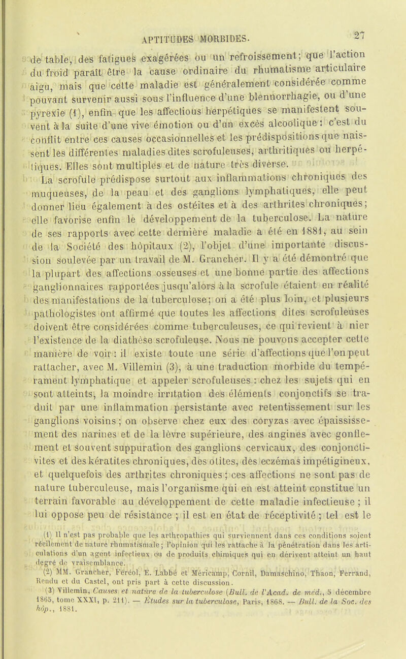 de table, des fatigues exagérées ou un refroissement; que l'action du froid paraît être la cause ordinaire du rhumatisme articulaire aigu, mais que cette maladie est généralement considérée comme pouvant survenir aussi sous l'influence d'une blennorrhagie, ou d'une pyrexie (1), enfin que les affectious herpétiques se manifestent sou- vent à la suite d'une vive émotion ou d'un excès alcoolique : c'est du conflit entre ces causes occasionnelles et les prédispositions que nais- sent les différentes maladies dites scrofuleuses, arthritiques ou herpé- liques. Elles sont multiples et de nature très diverse. La scrofule prédispose surtout aux inflammations chroniques des muqueuses, de la peau et des ganglions lymphatiques, elle peut donner lieu également à des ostéites et à des arthrites chroniques; elle favorise enfin le développement de la tuberculose. La nature de ses rapports avec cette dernière maladie a élé en 1881, au sein de la Société des hôpitaux (2), l'objet d'une importante discus- sion soulevée par un travail de M. Grancher. Il y a élé démontré que la plupart des affections osseuses et une bonne partie des affections ganglionnaires rapportées jusqu'alors à la scrofule étaient en réalité des manifestations de la tuberculose; on a été plus loin, et plusieurs palhologistes ont affirmé que toutes les affections dites scrofuleuses doivent être considérées comme tuberculeuses, ce qui revient à nier l'existence de la diathèse scrofuleuse. Nous ne pouvons accepter cette manière de voir: il existe toute une série d'affections que l'on peut rattacher, avec M. Villemin (3), à une traduction morbide du tempé- rament lymphatique et appeler scrofuleuses : chez les sujets qui en sont atteints, la moindre irritation des élémenls conjonctifs se tra- duit par une inllammalion persistante avec retentissement sur les ganglions voisins ; on observe chez eux des coryzas avec épaississe- ment des narines et de la lèvre supérieure, des angines avec gonfle- ment et souvent suppuration des ganglions cervicaux, des conjoncti- vites et des kératites chroniques, des otites, des eczémas impétigineux, et quelquefois des arthrites chroniques; ces affections ne sont pas de nature tuberculeuse, mais l'organisme qui en est atteint constitue un terrain favorable au développement de cette maladie infectieuse ; il lui oppose peu de résistance ; il est en état de réceptivité ; tel est le (1) 11 n est pas probable que les arthropathies qui surviennent dans ces conditions soient réeilcment dénature rhumatismale ; l'opinion qui les rattache à la pénétration dans les arti- culations d'un agent infectieux ou de produits chimiques qui en dérivent atteint un haut degré do vraisemblance. (2) MM. Grancher, Féréol, Ë. Labbé et Méricamp, Cornil, Damaschino, Thaon, Ferrand, Rendu et du Castcl, ont pris part à cette discussion. (3) Yillcmin, Causes et nature de la tuberculose (Bull, de VAcad. de mcd., 5 décembre 18G5, tome XXXI, p. 211). — Etudes sur la tuberculose, Paris, 1868. — Bull, de la Soc. des hôp., 1881.