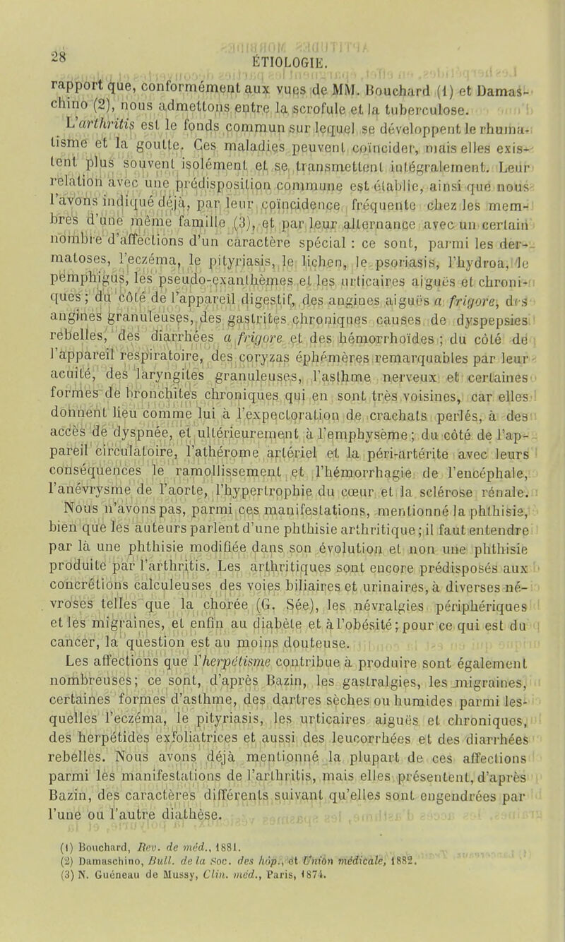 ÉTIOLOGIE. MtfMtojl#<l-Aftfteliayliooèh aorl'mq^il Ju'ui^'ir.q ■> rtofl*3 ii'< ,?9biloqi9ii89J rapport que, conformément aux vues de MM. Bouchard (1) et Damas- chino (2), nous admettons entre la scrofule et la tuberculose. Varlhritis est le fonds commun sur lequel se développent le rhuma- tisme et la goutte. Ces maladies peuvent coïncider, niais elles exis- tent plus souvent isolément et se transmettent intégralement. Leur relation avec une prédisposition commune est établie, ainsi que nous l'avons indiqué déjà, par leur coïncidence fréquente chez les mem- bres d'une même famille (3), et par leur alternance avec, un cerlain nombre d'affections d'un caractère spécial : ce sont, parmi les der- matoses, l'eczéma, le pityriasis, le lichen, le psoriasis, l'hydroa. Je pemphigus, les pseudo-exanlhèmes et les urticaires aiguës et chroni- ques; du côlé de l'appareil digestif, des angiues aiguës a frii/orc, des angines granuleuses, des gastrites chroniques causes de dyspepsies rebelles, des diarrhées a friyure et des hémorrhoïdes ; du côlé de l'appareil respiratoire, des coryzas éphémères remarquables par leur acuité, des laryngites granuleuses, l'asthme nerveux et certaines formes de bronchites chroniques qui en sont très voisines, car elles donnent lieu comme lui à l'expectoration de crachats perlés, à des accès de dyspnée, et ultérieurement à l'emphysème; du côté de l'ap- pareil circulatoire, l'athérome artériel et la péri-artérite avec leurs conséquences le ramollissement et l'hémorrhagie de l'encéphale, l'anévrysme de l'aorte, l'hypertrophie du cœur et la sclérose rénale. Nous n'avons pas, parmi ces manifestations, mentionné la phthisie, bien que les auteurs parlent d'une phthisie arthritique; il faut entendre par là une phthisie modifiée dans son évolution et non une phthisie produite par l'arthritis. Les arthritiques sont encore prédisposés aux concrétions calculeuses des voies biliaires et urinaires,à diverses né- vroses telles que la chorée (G. Sée), les névralgies périphériques et les migraines, et enfin au diabète et à l'obésité; pour ce qui est du cancer, la question est au moins douteuse. Les affections que Yherpclisme contribue à produire sont également nombreuses; ce sont, d'après Bazin, les gastralgies, les jnigraines, certaines formes d'asthme, des dartres sèches ou humides parmi les- quelles l'eczéma, le pityriasis, les urticaires aiguës et chroniques, des herpétides exfoliatrices et aussi des leucorrhées et des diarrhées rebelles. Nous avons déjà mentionné la plupart de ces affections parmi les manifestations de l'arthritis, mais elles présentent, d'après Bazin, des caractères différents suivant qu'elles sont engendrées par l'une ou l'autre diathèse. (1) Bouchard, Reo. de méd., 1881. (2) Diimaschino, Bull, delà Soc. des /«ip., et l'nion médicale, 1882.