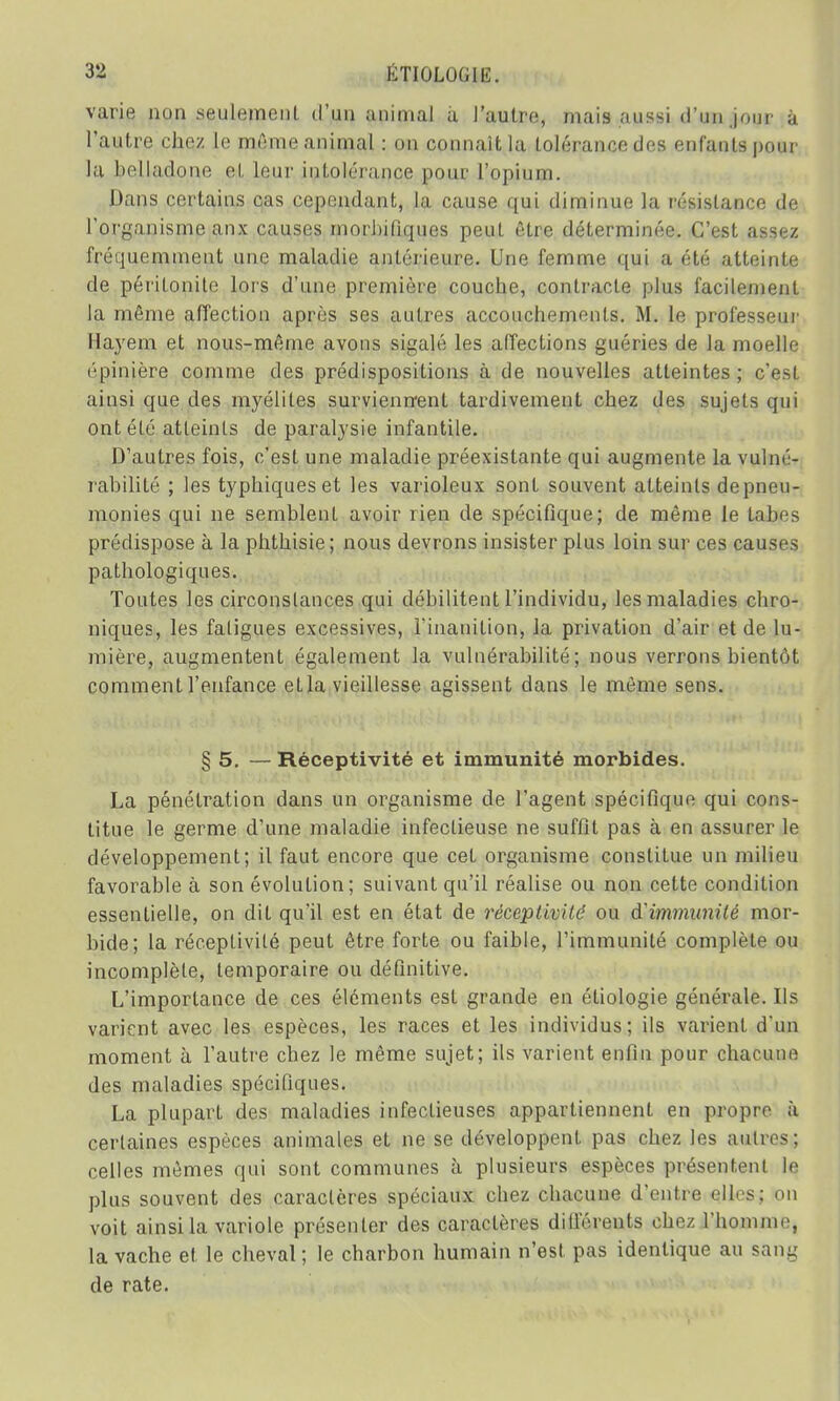 varie non seulement d'un animal a J'autre, mais aussi d'un jour u l'autre chez le même a ni mal : on connaît la loléram-e des enfants pour la belladone et leur intolérance pour l'opium. Dans certains cas cependant, la cause qui diminue la résistance de l'organisme anx causes morbifiques peut être déterminée. C'est assez fréquemment une maladie antérieure. Une femme qui a été atteinte de péritonite lors d'une première couche, contracte plus facilement la môme affection après ses autres accouchements. M. le professeur Hayem et nous-même avons sigalé les affections guéries de la moelle épinière comme des prédispositions à de nouvelles atteintes; c'est ainsi que des myélites surviennent tardivement chez des sujets qui ont été atteints de paralysie infantile. D'autres fois, c'est une maladie préexistante qui augmente la vulné- rabilité ; les typhiqueset les varioleux sont souvent atteints depneu- monies qui ne semblent avoir rien de spécifique; de même le fabes prédispose à la phthisie ; nous devrons insister plus loin sur ces causes pathologiques. Toutes les circonstances qui débilitent l'individu, les maladies chro- niques, les fatigues excessives, l'inanition, la privation d'air et de lu- mière, augmentent également la vulnérabilité; nous verrons bientôt comment l'enfance efla vieillesse agissent dans le môme sens. § 5. — Réceptivité et immunité morbides. La pénétration dans un organisme de l'agent spécifique qui cons- titue le germe d'une maladie infectieuse ne suffit pas à en assurer le développement; il faut encore que cet organisme constitue un milieu favorable à son évolution; suivant qu'il réalise ou non cette condition essentielle, on dit qu'il est en état de réceptivilé ou d'immunité mor- bide; la réceptivité peut être forte ou faible, l'immunité complète ou incomplète, temporaire ou définitive. L'importance de ces éléments est grande en étiologie générale. Ils varient avec les espèces, les races et les individus; ils varient d'un moment à l'autre chez le même sujet; ils varient enfin pour chacune des maladies spécifiques. La plupart des maladies infectieuses appartiennent en propre à certaines espèces animales et ne se développent pas chez les aMitresg celles mêmes qui sont communes à plusieurs espèces présentent le plus souvent des caractères spéciaux chez chacune d'entre elles; on voit ainsi la variole présenter des caractères différents chez l'homme, la vache et le cheval ; le charbon humain n'est pas identique au sang de rate.