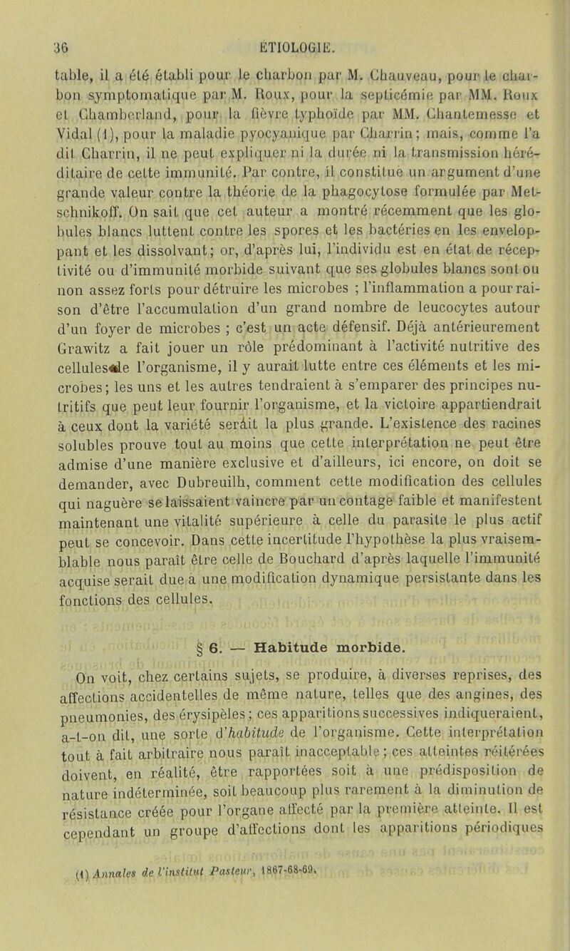 table, il a élé établi pour Je charbon par M. Chauveau, pour le chai- bon symptomatique par M. Houx, pour la septicémie par MM. Houx cl Chamberlain!, pour la fièvre typhoïde j >; i r M .M. ( dian l < • i m esse et Vidal (1), pour la maladie pyocyanimic par ( 'Jiarrin ; mais, comme l'a dit Charrin, il ne peut expliquer ni la durée ni la transmission héré- ditaire de celte immunité. Par contre, il constitue un argument d'une grande valeur contre la théorie de la phagocytose formulée par Met- schnikoff. On sait que cet auteur a montré récemment que les glo- bules blancs luttent contre les spores et les bactéries en les envelop- pant et les dissolvant; or, d'après lui, l'individu est en état de récep- tivité ou d'immunité morbide suivant que ses globules blancs sont ou non assez forts pour détruire les microbes ; l'inflammation a pourrai- son d'être l'accumulation d'un grand nombre de leucocytes autour d'un foyer de microbes ; c'est un acte défensif. Déjà antérieurement Grawitz a fait jouer un rôle prédominant à l'activité nutritive des cellules«le l'organisme, il y aurait lutte entre ces éléments et les mi- crobes; les uns et les autres tendraient à s'emparer des principes nu- tritifs que peut leur fournir l'organisme, et la victoire appartiendrait à ceux dont la variété serâit la plus grande. L'existence des racines solubles prouve tout au moins que cette interprétation ne peut être admise d'une manière exclusive et d'ailleurs, ici encore, on doit se demander, avec Dubreuilh, comment cette modification des cellules qui naguère se laissaient vaincre par uncontage faible et manifestent maintenant une vitalité supérieure à celle du parasite le plus actif peut se concevoir. Dans cette incertitude l'hypothèse la plus vraisem- blable nous paraît être celle de Bouchard d'après laquelle l'immunité acquise serait due a une modification dynamique persistante dans les fonctions des cellules. § 6. — Habitude morbide. On voit, chez certains sujets, se produire, à diverses reprises, des affections accidentelles de même nature, telles que des angines, des pneumonies, des érysipèles; ces apparitions successives indiqueraient, a-l-on dit, une sorte d'habitude de l'organisme. Cette interprétation tout à fait arbitraire nous paraît inacceptable; ces atteintes réilérees doivent, en réalité, être rapportées soit à une prédisposition de nature indéterminée, soit beaucoup plus rarement à la diminution de résistance créée pour l'organe affecté par la première atteinte. Il est cependant un groupe d'affections dont les apparitions périodiques (i) Annales de l'institut Pasteur, 1867-68-69.