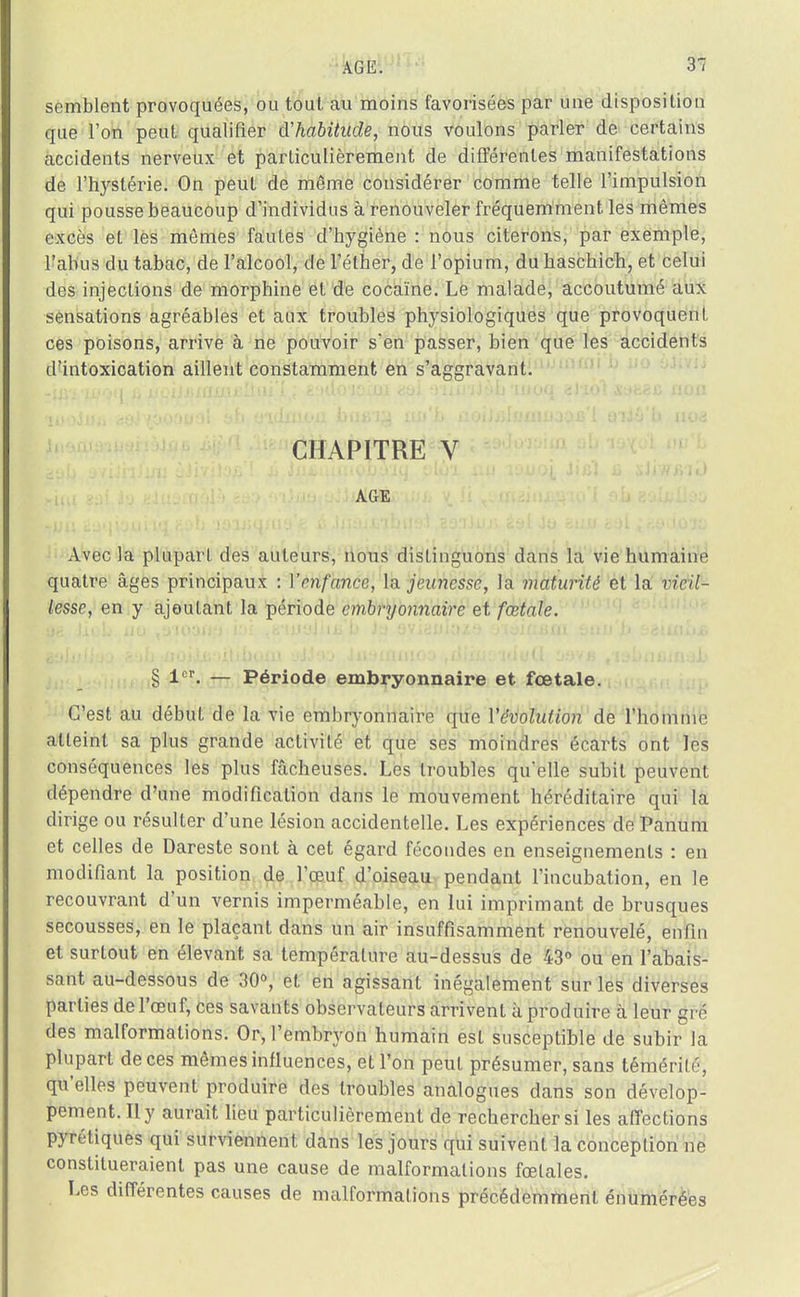 semblent provoquées, ou tout au moins favorisées par une disposition que Ton peut qualifier d'habitude, nous voulons parler de certains accidents nerveux et particulièrement de différentes manifestations de l'hystérie. On peut de même considérer comme telle l'impulsion qui pousse beaucoup d'individus à renouveler fréquemment les mêmes excès et les mêmes fautes d'hygiène : nous citerons, par exemple, l'abus du tabac, de l'alcool, de l'éther, de l'opium, du haschich, et celui des injections de morphine et de cocaïne. Le malade, accoutumé aux sensations agréables et aux troubles physiologiques que provoquent ces poisons, arrive à ne pouvoir s'en passer, bien que les accidents d'intoxication aillent constamment en s'aesravant. CHAPITRE V AGE Avec la plupart des auteurs, nous distinguons dans la vie humaine quatre âges principaux : Venfance, la. jeunesse, la maturité et la vieil- lesse, en y ajoutant la période embryonnaire et fœtale. § 1er. — Période embryonnaire et fœtale. C'est au début de la vie embryonnaire que l'évolution de l'homme atteint sa plus grande activité et que ses moindres écarts ont les conséquences les plus fâcheuses. Les troubles qu'elle subit peuvent dépendre d'une modification dans le mouvement héréditaire qui la dirige ou résulter d'une lésion accidentelle. Les expériences de Panum et celles de Dareste sont à cet égard fécondes en enseignements : en modifiant la position de l'œuf d'oiseau pendant l'incubation, en le recouvrant d'un vernis imperméable, en lui imprimant de brusques secousses, en le plaçant dans un air insuffisamment renouvelé, enfin et surtout en élevant sa température au-dessus de 43° ou en l'abais- sant au-dessous de 30°, et en agissant inégalement sur les diverses parties de l'œuf, ces savants observateurs arrivent à produire à leur gré des malformations. Or, l'embryon humain est susceptible de subir la plupart de ces mêmes influences, et l'on peut présumer, sans témérité, qu'elles peuvent produire des troubles analogues dans son dévelop- pement. Il y aurait lieu particulièrement de rechercher si les affections pyrétiques qui surviennent dans les jours qui suivent la conception ne constitueraient pas une cause de malformations fœtales. Les différentes causes de malformations précédemment énumérées