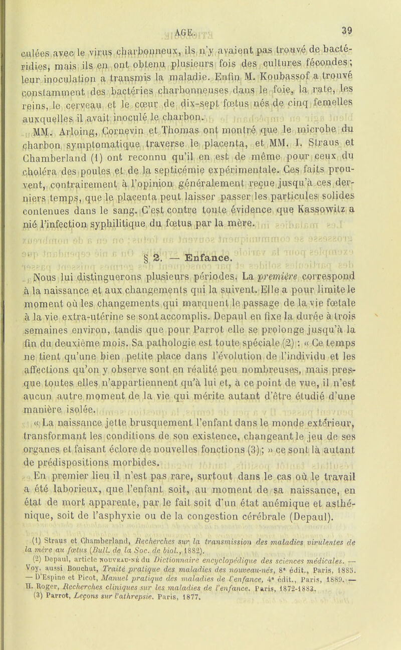 culées avec le virus charbonneux, ils n'y avaient pas trouvé de bacté- ridies, mais ils en ont obtenu plusieurs fois des cultures fécondes; leur inoculation a transmis la maladie. Enfin M. Koubassof a trouvé constamment des bactéries charbonneuses dans le foie, la rate, les reins, le cerveau et le cœur de dix-sept fœtus nés de cinq femelles auxquelles il avait inoculé le charbon. MM. Arloing, Cornevin et Thomas ont montré que le microbe du charbon symplomatique traverse le placenta, et MM. I. Straus et Chamberland (1) ont reconnu qu'il en est de même pour ceux du choléra des poules et de la septicémie expérimentale. Ces faits prou- vent, contrairement à l'opinion généralement reçue jusqu'à ces der- niers temps, que le placenta peut laisser passer les particules solides contenues dans le sang. C'est contre touLe évidence que Kassowitz a nié l'infection syphilitique du fœtus par la mère. § 2. — Enfance. Nous lui distinguerons plusieurs périodes. La première correspond à la naissance et aux changements qui la suivent. Elle a pour limite le moment où les changements qui marquent le passage de la vie fœtale à la vie extra-utérine se sont accomplis. Depaul en fixe la durée à trois semaines environ, tandis que pour Parrot elle se prolonge jusqu'à la fin du deuxième mois. Sa pathologie est toute spéciale (2) : « Ce temps ne tient qu'une bien petite place dans l'évolution do l'individu et les affections qu'on y observe sont en réalité peu nombreuses, mais pres- que toutes elles n'appartiennent qu'à lui et, à ce point de vue, il n'est aucun autre moment de la vie qui mérite autant d'être étudié d'une manière isolée. « La naissance jette brusquement l'enfant dans le monde extérieur, transformant les conditions de son existence, changeant le jeu de ses organes et faisant éclore de nouvelles fonctions (3) ; » ce sont là autant de prédispositions morbides. En premier lieu il n'est pas rare, surtout dans le cas où le travail a été laborieux, que l'enfant soit, au moment de sa naissance, en état de mort apparente, par le fait soit d'un état anémique et asthé- nique, soit de l'asphyxie ou de la congestion cérébrale (Depaul). (1) Straus et Chamberland, Recherches sur la transmission des maladies virulentes de la mère au fœtus (Bull, de la Soc. de biol., 1882). (2) Depaul, article kouvbau-nk du Dictionnaire encyclopédique des sciences médicales. — Voy.^ aussi Bouchut, Traité pratique des maladies des nouveau-nés, 8 édit., Paris, 1883. — D'Espine et Picot, Manuel pratique des maladies de l'enfance, 4« édit., Paris, 1880. — H. Roger, Recherches cliniques sur les maladies de l'enfance. Paris, 1872-188*. (3) Parrot, Leçons sur l'athrepsie. Paris, 1877.