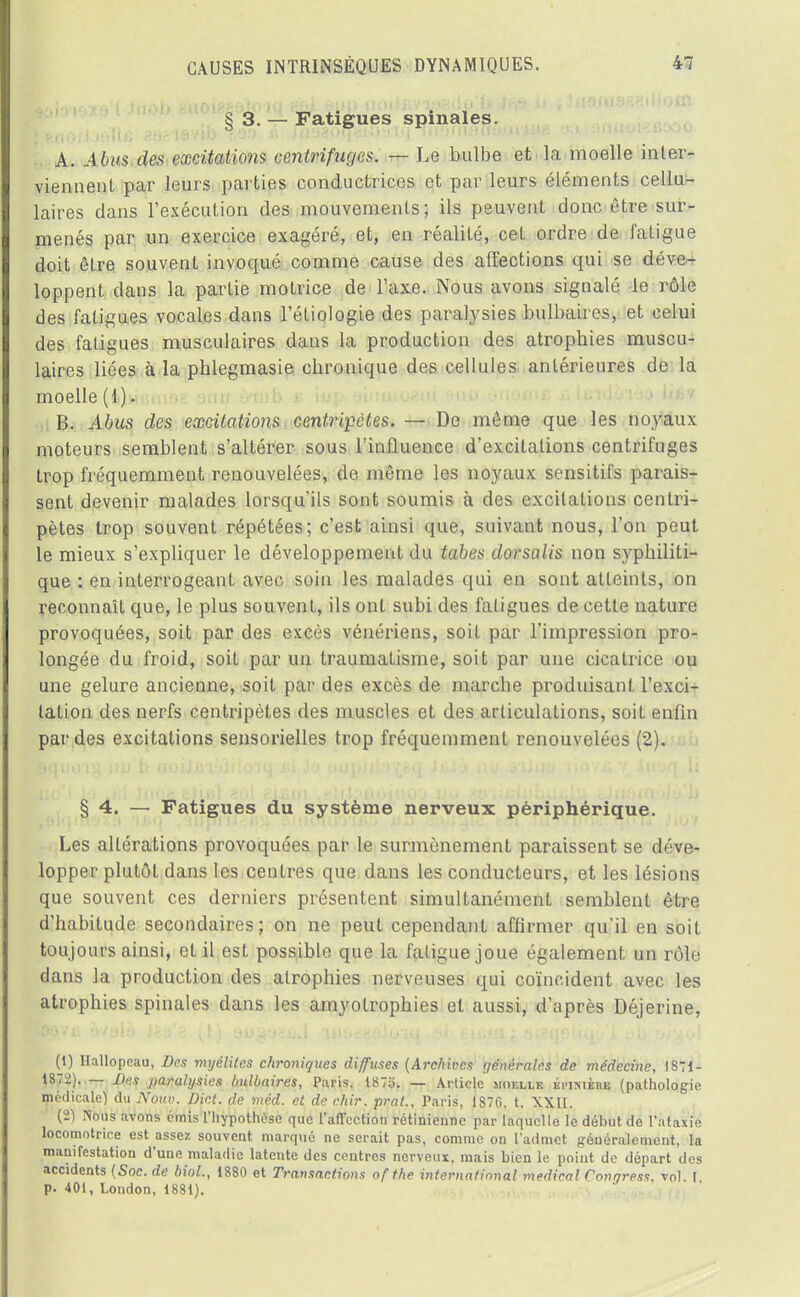 § 3. — Fatigues spinales. A. Àbm des excitations centrifuges. — Le bulbe et la moelle inter- viennent par leurs parties conductrices et pur leurs éléments cellu- laires dans l'exécution des mouvements; ils peuvent donc être sur- menés par un exercice exagéré, et, en réalité, cet ordre de fatigue doit être souvent invoqué comme cause des affections qui se déve- loppent clans la partie motrice de l'axe. Nous avons signalé le rôle des fatigues vocales dans l'étiologie des paralysies bulbaires, et celui des fatigues musculaires dans la production des atrophies muscu- laires liées à la phlegmasie chronique des cellules antérieures de la moelle (1). B. Abus des excitations , centripètes. — De même que les noyaux moteurs semblent s'altérer sous l'influence d'excitations centrifuges trop fréquemment renouvelées, de même les noyaux sensitifs parais- sent devenir malades lorsqu'ils sont soumis à des excitations centri- pètes trop souvent répétées; c'est ainsi que, suivant nous, l'on peut le mieux s'expliquer le développement du tabès dorsalis non syphiliti- que : en interrogeant avec soin les malades qui en sont atteints, on reconnaît que, le plus souvent, ils ont subi des fatigues de cette nature provoquées, soit par des excès vénériens, soit par l'impression pro- longée du froid, soit par un traumatisme, soit par une cicatrice ou une gelure ancienne, soit par des excès de marche produisant l'exci- tation des nerfs centripètes des muscles et des articulations, soit enfin par des excitations sensorielles trop fréquemment renouvelées (2). § 4. — Fatigues du système nerveux périphérique. Les altérations provoquées par le surmènement paraissent se déve- lopper plutôt dans les centres que dans les conducteurs, et les lésions que souvent ces derniers présentent simultanément semblent être d'habitude secondaires; on ne peut cependant affirmer qu'il en soit toujours ainsi, et il est possible que la fatigue joue également un rôle dans la production des atrophies nerveuses qui coïncident avec les atrophies spinales dans les amyotrophies et aussi, d'après Déjerine, (1) Hallopeau, Des myélites chroniques diffuses (Archives générales de médecine, 1871- 1872). — Des paralysies Imlbaires, Paris. 1875. — Article mof.llk kmsièbb (pathologie médicale) du Nouv. DM. de méd. et de chir. prat., Paris, 1876, t. XXII. (2) Nous avons émis l'hypothèse que l'affection rétinienne par laquelle le début de l'ataxie locomotrice est assez souvent marqué ne serait pas, comme on l'admet généralement, la manifestation d'une maladie latente des centres nerveux, mais bien le point de départ des accidents (Soc. de biol., 1880 et Transactions ofthe international médical Conqress, vol 1 p. 401, London, 1881).