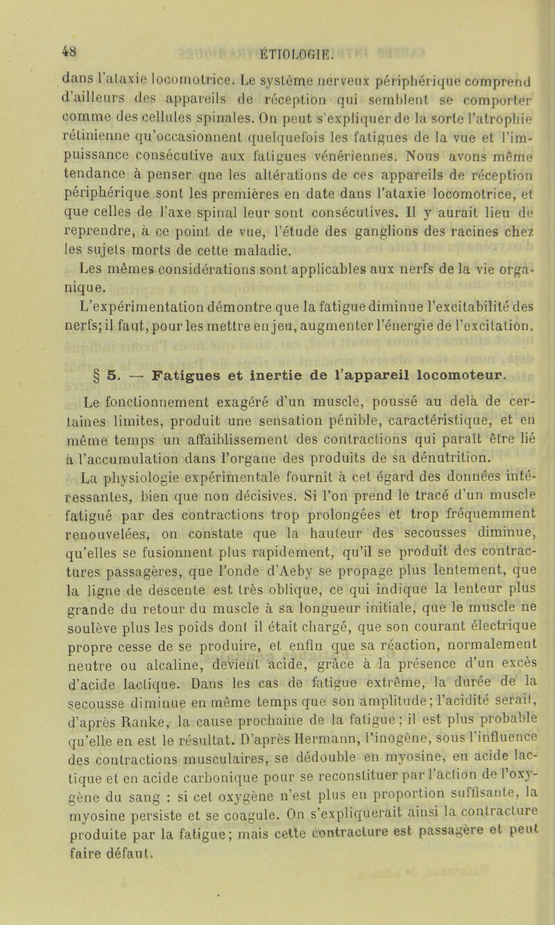 dans l'alaxie locomotrice. Le système nerveux périphérique comprend d'ailleurs des appareils de réception qui semblent se comporter comme des cellules spinales. On peut s'expliquer de la sorte l'atrophie, rétinienne qu'occasionnent quelquefois les fatigues de la vue et l'im- puissance consécutive aux fatigues vénériennes. Nous avons môme tendance à penser qne les altérations de ces appareils de réception périphérique sont les premières en date dans l'ataxie locomotrice, et que celles de l'axe spinal leur sont consécutives. Il y aurait lieu de reprendre, à ce point de vue, l'étude des ganglions des racines chez les sujets morts de cette maladie. Les mêmes considérations sont applicables aux nerfs de la vie orga^ nique. L'expérimentation démontre que la fatigue diminue l'excitabilité des nerfs; il faut, pour les mettre enjeu, augmenter l'énergie de l'excitation. § 5. — Fatigues et inertie de l'appareil locomoteur. Le fonctionnement exagéré d'un muscle, poussé au delà de cer- taines limites, produit une sensation pénible, caractéristique, et en même temps un affaiblissement des contractions qui parait être lié à l'accumulation dans l'organe des produits de sa dénutrition. La physiologie expérimentale fournit à cet égard des données inté- ressantes, bien que non décisives. Si l'on prend le tracé d'un muscle fatigué par des contractions trop prolongées et trop fréquemment renouvelées, on constate que la hauteur des secousses diminue, qu'elles se fusionnent plus rapidement, qu'il se produit des contrac- tures passagères, que Tonde d'Aeby se propage plus lentement, que la ligne de descente est très oblique, ce qui indique la lenteur plus grande du retour du muscle à sa longueur initiale, que le muscle ne soulève plus les poids donl il était chargé, que son courant électrique propre cesse de se produire, et enfin crue sa réaction, normalement neutre ou alcaline, devient acide, grâce à la présence d'un excès d'acide lacLique. Dans les cas de fatigue extrême, la durée de la secousse diminue en même temps que son amplitude; l'acidité serai!, d'après Ranke, la cause prochaine de la fatigue; il est plus probable qu'elle en est le résultat. D'après Hermann, l'inogène, sous l'influence des contractions musculaires, se dédouble en myosine, en acide lac- tique et en acide carbonique pour se reconstituer par l'action de l'oxy- gène du sang : si cet oxygène n'est plus en proportion suffisante, la myosine persiste et se coagule. On s'expliquerait ainsi la contracture produite par la fatigue; mais celte contracture est passagère et peut faire défaut.