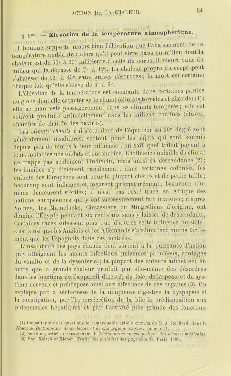 § 1er. __ Élévation de la température atmosphérique. iteidmoo lifiê no îsiiyiiv'ml 8& c*Btr/,o biiu inoa &9|Lboov^o <j _ _ L'homme supporte moins bien l'élévation que 1 abaissement de la température ambiante : alors qu'il peut vivre dans uo milieu dont la chaleur est de 50° h 60° inférieure à celle du corps, il meurt dans un milieu qui la dépasse de 7° cà 12. La chaleur propre du corps peut s'abaisser de 12° à 15° sans graves désordres; la mort est certaine chaque fois qu'elle s'élève de 5° cà 6°. L'élévation de la température est constante dans certaines parties du globe dont elle caractérise le climat (climats torrides et chauds) (I) ; elle se manifeste passagèrement dans les climats tempérés; elle est souvent produite artificiellement dans les milieux confinés (étuves, chambre de chauffe des navires). Les climats chauds qui s'étendent de l'équateur au 30e degré sont généralement insalubres, surtout pour les sujets qui sont soumis depuis peu de temps cà leur influence : on sait quel tribut payent à leurs maladies nos soldats et nos marins. L'influence nuisible du climat ne frappe pas seulement l'individu, mais aussi sa descendance (2); les familles s'y éteignent rapidement; dans certaines colonies, les enfants des Européens sont pour la plupart chétifs et de petite taille; beaucoup sont infirmes et meurent prématurément; beaucoup d'u- nions demeurent stériles; il n'est pas resté trace en Afrique des nations européennes qui y ont successivement fait invasion; d'après Volney, les Mamelucks, Gircassiens ou Mingréliens d'origine, ont dominé l'Egypte pendant six cents ans sans y laisser de descendants. Certaines races subissent plus que d'autres cette influence nuisible c'est ainsi que les Anglais et les Allemands s'acclimatent moins facile- ment que les Espagnols dans ces coutrees. L'insalubrité des pays chauds tient surtout à la puissance d'action qu'y atteignent les agents infectieux (miasmes paludéens, contages du vomito et de la dysenterie) ; la plupart des auteurs admettent en outre que la grande chaleur produit par elle-même des désordres dans les fonctions de l'appareil digestif, du foie, de la peau et du sys- tème nerveux et prédispose ainsi aux affections de ces organes (3). On explique par la sécheresse de la muqueuse digestive la dyspepsie et la constipation, par l'hypersécrétion de la bile la prédisposition aux phlegmasies hépatiques et par l'activité plus grande des fonctions (1) Consulter sur ces questions le remarquable article climats de fil. J. Rochurd, dans le Nouveau Dictionnaire de médecine et de chirurgie pratiques. Tome VUl. (2) Bertillon, article acclimatement du Dictionnaire encyclopédique deé sciences médicales. (3) Voy. Kelsch et Kiener, Traité des maladies des pays chauds, Paris, 1889.