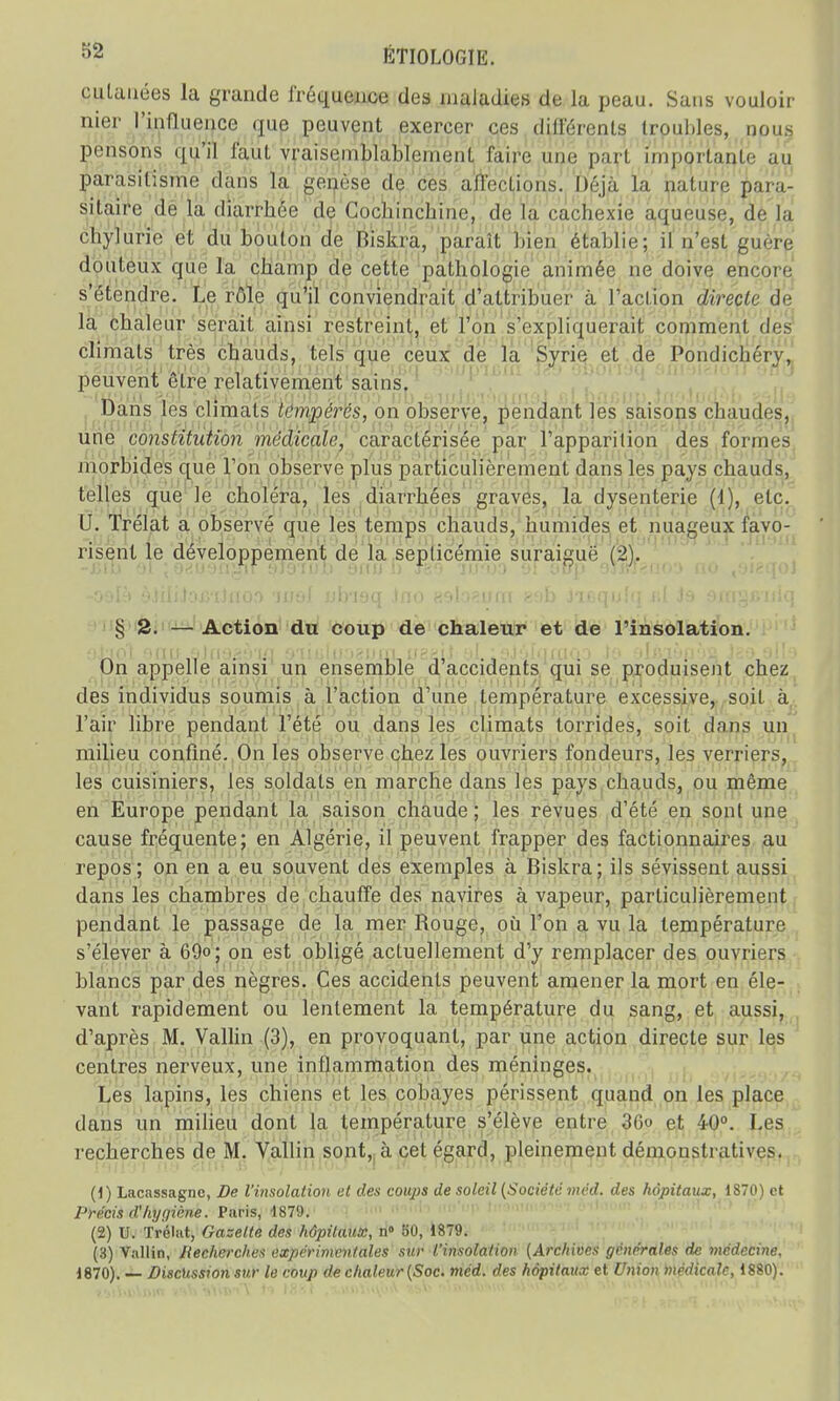 cutanées la grande fréquence des maladies de la peau. Sans vouloir nier l'influence que peuvent exercer ces différents troubles, nous pensons qui! faut vraisemblablement faire une part importante au parasitisme dans la genèse de ces affections. Déjà la nature para- sitaire de la diarrbée de Cocbincbine, de la cachexie aqueuse, de la chylurie et du bouton de Biskra, paraît bien établie; il n'esl guère douteux que la champ de cette pathologie animée ne doive encore s'étendre. Le rôle qu'il conviendrait d'attribuer à l'action directe de la chaleur serait ainsi restreint, et l'on s'expliquerait comment des climats très chauds, tels que ceux de la Syrie et de Pondicbéry, peuvent être relativement sains. Dans les climats tempères, on observe, pendant les saisons chaudes, une constitution médicale, caractérisée par l'apparition des formes morbides que Ton observe plus particulièrement dans les pays chauds, telles que le choléra, les diarrhées graves, la dysenterie (1), etc. U. Trélat a observé que les temps chauds, humides et nuageux favo- risent le développement de la seplicémie suraiguë (2). § 2. — Action du coup de chaleur et de l'insolation. On appelle ainsi un ensemble d'accidents qui se produisent chez des individus soumis à l'action d'une température excessive, soit à l'air libre pendant l'été ou dans les climats torrides, soit dans un milieu confiné. On les observe chez les ouvriers fondeurs, les verriers, les cuisiniers, les soldats en marche dans les pays chauds, ou même en Europe pendant la saison chaude; les revues d'été en sont une cause fréquente; en Algérie, il peuvent frapper des factionnaires au repos; on en a eu souvent des exemples à Biskra; ils sévissent aussi dans les chambres de chauffe des navires à vapeur, particulièrement pendant le passage de la mer Rouge, où l'on a vu la température s'élever à 69°; on est obligé actuellement d'y remplacer des ouvriers blancs par des nègres. Ces accidents peuvent amener la mort en éle- vant rapidement ou lentement la température du sang, et aussi, d'après M. Vallin (3), en provoquant, par une action directe sur les centres nerveux, une inflammation des méninges. Les lapins, les chiens et les cobayes périssent quand on les place dans un milieu dont la température s'élève entre 36» et 40°. Les recherches de M. Vallin sont, à cet égard, pleinement démonstratives. (1 ) Lacassagnc, De l'insolation et des eoups de soleil (Société méd. des hôpitaux, 1870) et Précis d'hygiène. Paris, 1879. (2) U. Trélat, Gazette des hôpitaux, n° 50, 1879. (3) Vallin, Recherches expérimentales sur l'insolation (Archives générales de médecine. 1870). — Discussion sur le coup de chaleur (Soc. méd. des hôpitaux et Union médicale, 1880).