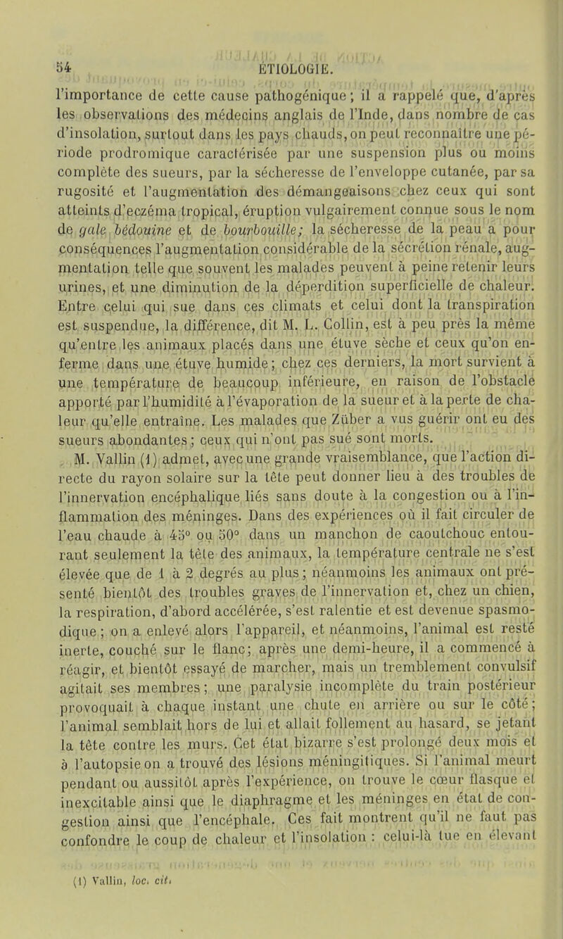 vjl JUBjjpu/Q'lU (l't l'J-ULIUjy ,/î'l'IOO {lit (i'i}i\l>jJt)UH]') t j;L o'iijgtWL Ç'ilijo l'importance de cette cause pathogénique ; il a rappelé que, d'après les observations des médecins anglais de l'Inde, dans nombre de cas d'insolation, surtout dans les pays chauds, on peuL reconnaître une pé- riode prodromique caraclérisée par une suspension plus ou moins complète des sueurs, par la sécheresse de l'enveloppe cutanée, par sa rugosité et l'augmentation des démangeaisons chez ceux qui sont atteints d'eczéma tropical, éruption vulgairement connue sous le nom do </ale bédouine et de bourbouille; la sécheresse de la peau a pour conséquences l'augmentation considérable de la sécrétion rénale, aug- mentation telle que souvent les malades peuvent à peine retenir leurs urines, et une diminution de la déperdition superficielle de chaleur. Entre celui qui sue dans ces climats et celui dont la transpiration est suspendue, la différence, dit M. L. Collin, est à peu près la même qu'entre les animaux placés dans une étuve sèche et ceux qu'on en- ferme dans une étuve humide ; chez ces derniers, la mort survient à une température de beaucoup inférieure, en raison de l'obstacle apporté par l'humidité à Tévaporation de la sueur et à la perte de cha- leur qu'elle entraîne. Les malades que Zûber a vus guérir ont eu des sueurs abondantes ; ceux qui n'ont pas sué sont morts. M. Vallin (1) admet, avecune grande vraisemblance, que l'action di- recte du rayon solaire sur la tête peut donner lieu à des troubles de l'innervation encéphalique liés sans doute à la congestion ou à l'in- flammation des méninges. Dans des expériences où il fait circuler de l'eau chaude à 45° ou 50° dans un manchon de caoutchouc entou- rant seulement la tête des animaux, la température centrale ne s'est élevée que de 1 à 2 degrés au plus; néanmoins les animaux ont pré- senté bientôt des troubles graves de l'innervation et, chez un chien, la respiration, d'abord accélérée, s'est ralentie et est devenue spasmo- dique ; on a enlevé alors l'appareil, et néanmoins, l'animal est resté inerte, couché sur le flanc; après une demi-heure, il a commencé à réagir, et bientôt essayé de marcher, mais un tremblement convulsif agitait ses membres ; une paralysie incomplète du train postérieur provoquait à chaque instant une chute en arrière ou sur le côté; l'animal semblait hors de lui et allait follement au hasard, se jetant la tête contre les murs. Cet état bizarre s'est prolongé deux mois et à l'autopsie on a trouvé des lésions méningitiques. Si l'animal meurt pendant ou aussitôt après l'expérience, on trouve le cœur flasque el inexcilable ainsi que le diaphragme et les méninges en état de con- gestion ainsi que l'encéphale. Ces fait montrent qu'il ne faut pas confondre le coup de chaleur et l'insolation : celui-là tue en élevant (I) Vallin, loci cit>