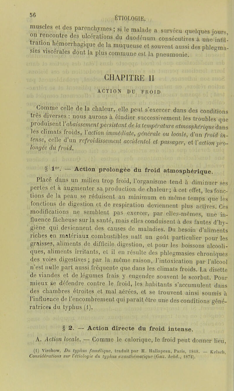 muscles et des parenchymes ; si le malade a survécu quelques jours on rencontre des ulcérations du duodénum consécutives à une infd- tration hémorrhagique de la muqueuse et souvent aussi des phle«ma- sies viscérales dont la plus commune est la pneumonie CHAPITRE II ACTION DU FROID Comme celle de la chaleur, elle peut s'exercer dans des conditions très diverses : nous aurons à étudier successivement les troubles que produisent Y abaissement persistant de la température atmosphérique dans les climats froids, Yaction immédiate, générale ou locale, d'un froid in- tense, celle d'un refroidissement accidentel et passager, et Yaction pro- longée du froid. § Ie1'. — Action prolongée du froid atmosphérique. Placé dans un milieu trop froid, l'organisme tend à diminuer ses pertes et à augmenter sa production de chaleur; à cet effet, les fonc- tions de la peau se réduisent au minimum en même temps que les fonctions de digestion et de respiration deviennent plus actives. Ces modifications ne semblent pas exercer, par elles-mêmes, une in- fluence fâcheuse sur la santé, mais elles conduisent à des fautes d'hy- giène qui deviennent des causes de maladies. Du besoin d'aliments riches en matériaux combustibles naît un goût particulier pour les graisses, aliments de difficile digestion, et pour les boissons alcooli- ques, aliments irritants, et il en résulte des phlegmasies chroniques des voies digestives ; par la même raison, l'intoxication par l'alcool n'est nulle part aussi fréquente que clans les climats froids. La disette de viandes et de légumes frais y engendre souvent le scorbut. Pour mieux se défendre contre le froid, les habitants s'accumulent dans des chambres étroites et mal aérées, et se trouvent ainsi soumis à l'influence de l'encombrement qui paraît être une des conditions géné- ratrices du typhus (1). § 2. — Action directe du froid intense. A. Action locale. — Comme le calorique, le froid peut donner lieu (1) Virchow, Du typhus famélique, traduit par H. Hallopeau, Paris, 1808. — Kclsch, Considérations sur létioîogie du typhus exanthéinaliquc (Gaz. hcbd., IS72).