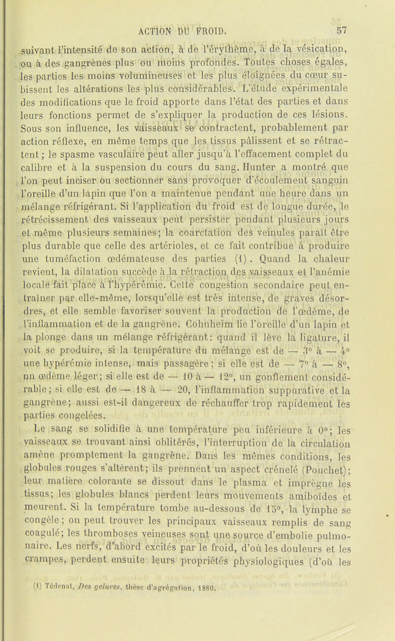 suivant l'intensité de son action, à de l'érythème, à de la vesication, ou à des gangrènes plus ou moins profondes. Toutes choses égales, les parties les moins volumineuses et les plus éloignées du cœur su- bissent les altérations les plus considérables. L'élude expérimentale des modifications que le froid apporte dans l'état des parties et dans leurs fonctions permet de s'expliquer la production de ces lésions. Sous son influence, les vaisseaux se contractent, probablement par action réflexe, en même temps que les tissus pâlissent et se rétrac- tent ; le spasme vasculaire peut aller jusqu'à l'effacement complet du calibre et à la suspension du cours du sang. Hunter a montré que l'on peut inciser ou sectionner sans provoquer d'écoulement sanguin l'oreille d'un lapin que l'on a maintenue pendant une heure dans un mélange réfrigérant. Si l'application du froid est de longue durée, le rétrécissement des vaisseaux peut persister pendant plusieurs jours et même plusieurs semaines; la coarclalion des veinules paraît être plus durable que celle des artérioles, el ce fait contribue à produire une tuméfaction œdémateuse des parties (1) . Quand la chaleur revient, la dilatation succède à la rétraction des vaisseaux el l'anémie locale fait place à l'hypérémie. Celte congestion secondaire peul en- traîner par elle-même, lorsqu'elle est très intense, de graves désor- dres, et elle semble favoriser souvent la production de l'œdème, de l'inflammation et de la gangrène. Cohnheim lie l'oreille d'un lapin et la plonge dans un mélange réfrigérant: quand il lève la ligature, il voit se produire, si la température du mélange est de — 3° à — 4° une hypérémie intense, mais passagère; si elle est de — 7° à — 8°, nn œdème léger; si elle est de — 10 à — 12°, un gonflement considé- rable; si elle est de — 18 à — 20, l'inflammation suppurative et la gangrène; aussi esl-il dangereux de réchauffer trop rapidement les parties congelées. Le sang se solidifie à une température peu inférieure à 0°; les vaisseaux se trouvant ainsi oblitérés, l'interruption de la circulation amène promptement la gangrène. Dans les mêmes conditions, les globules rouges s'altèrent; ils prennent un aspect crénelé (Pouchet); leur matière colorante se dissout dans le plasma et imprègne les tissus; les globules blancs perdent leurs mouvements amiboïdes et meurent. Si la température tombe au-dessous de 15°, la lymphe se congèle ; on peut trouver les principaux vaisseaux remplis de sang coagulé; les thromboses veineuses sont une source d'embolie pulmo- naire. Les nerfs, d'abord excités par le froid, d'où les douleurs et les crampes, perdent ensuite leurs propriétés physiologiques (d'où les 0) Tédenat, Des gelures, thèse d'agrégation, 1880.