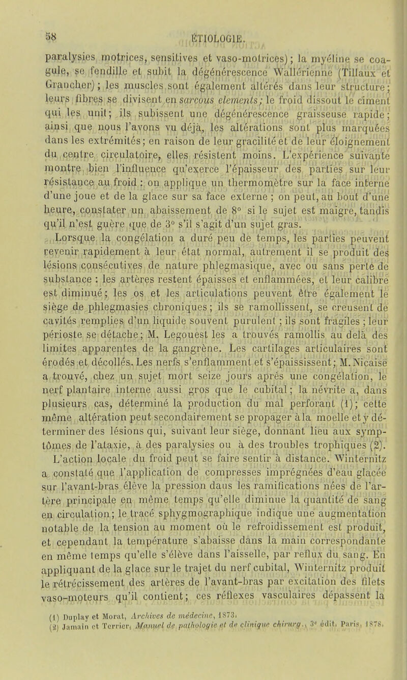 paralysies motrices, sensilives et vaso-motrices); la myéline se coa- gjjtei se fendille et subit la dégénérescence Wullérienne ('filiaux et Grancher); les muscles sont également altérés dans leur structure; leurs libres se divisent onsarcous éléments; le froid dissout le ciment qui les unit; ils subissent une dégénérescence graisseuse rapide; ainsi que nous l'avons vu déjà, les altérations s'onl plus marquées dans les extrémités; en raison de leur gracilité et de leur éloignement du centre circulatoire, elles résistent moins. L'expérience suivante montre bien l'influence qu'exerce l'épaisseur des parties sur leur résistance au froid : on applique un thermomètre sur la face interne d'une joue et de la glace sur sa face externe ; on peut, au bout d'une heure, constater un abaissement de 8° si le sujet est maigre, tandis qu'il n'est guère que de 3° s'il s'agit d'un sujet gras. Lorsque la congélation a duré peu de temps, les parties peuvent revenir rapidement à leur état normal, autrement il se produit des lésions consécutives de nature phlegmasique, avec ou sans perte de substance : les artères restent épaisses et enflammées, et leur calibre est diminué ; les os et les articulations peuvent être également le siège de phlegmasies ebroniques; ils se ramollissent, se creusent de cavités remplies d'un liquide souvent purulent ; ils sont fragiles ; leur périoste se détache; M. Legouest les a trouvés ramollis au delà des limites apparentes de la gangrène. Les cartilages articulaires sont érodés et décollés. Les nerfs s'enflamment et s'épaississent; M.Nicaise a trouvé, chez un sujet mort seize jours après une congélation, le nerf plantaire interne aussi gros que le cubital ; la névrite a, dans plusieurs cas, déterminé la production du mal perforant (1); celte môme altération peut secondairement se propager à la moelle et y dé- terminer des lésions qui, suivant leur siège, donnant lieu aux symp- tômes de l'ataxie, à des paralysies ou à des troubles trophiques (2). L'action locale du froid peut se faire sentir à distance. Wihtërnitz a constaté que l'application de compresses imprégnées d'eau glacée sur l'avant-bras élève la pression dans les ramifications nées de l'ar- tère principale en même temps qu'elle diminue la quantité de sang en circulation; le tracé sphygmographique indique une augmentation notable de la tension au moment où le refroidissement est produit, et cependant la température s'abaisse dans la main correspondante en même temps qu'elle s'élève dans l'aisselle, par reflux du sang. En appliquant de la glace sur le trajet du nerf cubital, Winteruitx produit le rétrécissement des artères de l'avant-bras par excitation des filets vaso-moteurs qu'il contient; ces réflexes vasculaires dépassent la (1) Duplay et Morat, Archives de médecine, dS73i (2) Jamain et Terrien Manuel (!■• pathologie et d» clinique chirnrg., 3° éilit, Paris, isrs,