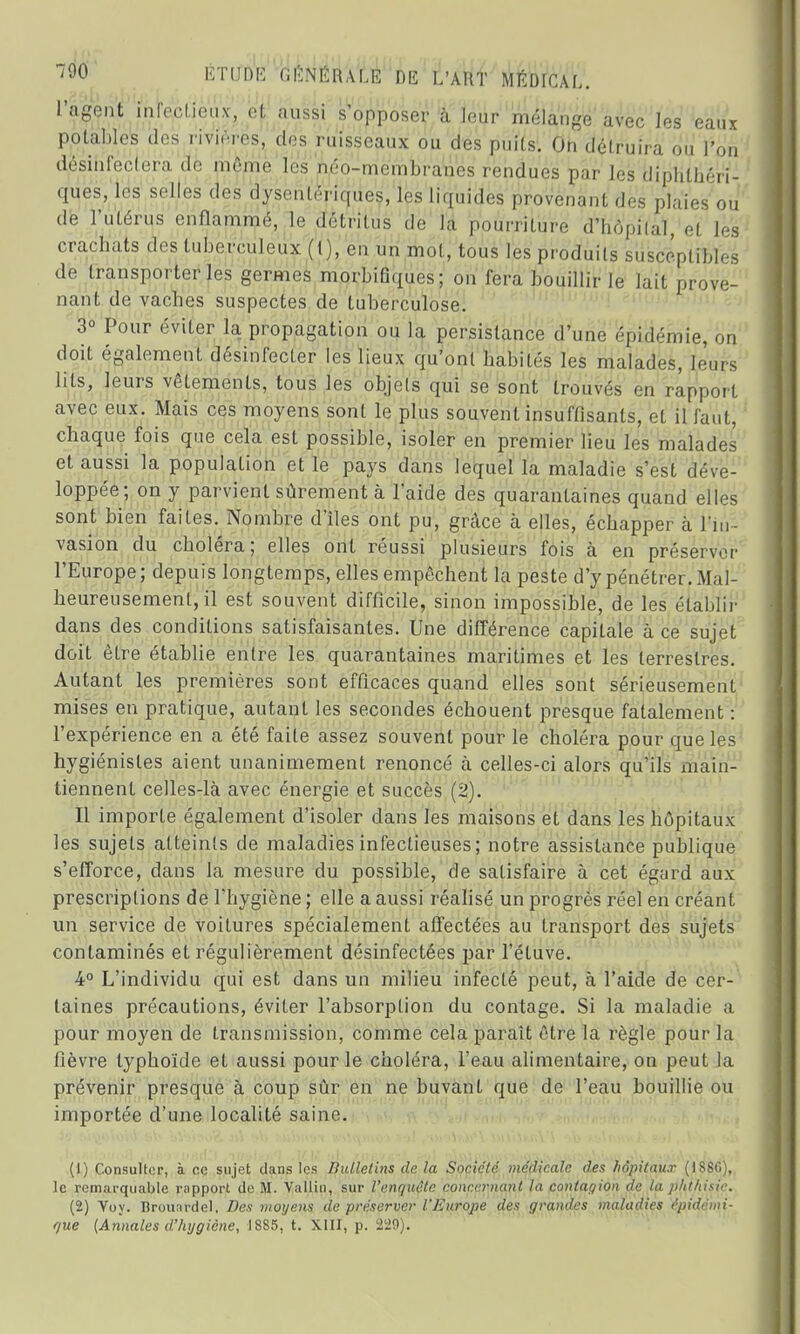 ÉTtfûtè GENERALE DIS L'AHT MÉDICAL, l'agent infectieux, et aussi s'opposer à leur mélange avec les eaux potables des rivières, des ruisseaux ou des puits. On délruira on l'on désinfectera de môme les néo-membranes rendues par les diphtéri- ques, les selles des dysentériques, les liquides provenant des plaies ou de l'utérus enflammé, le détritus de la pourriture d'hôpilal, et les crachats des tuberculeux (1), en un mot, tous les produits susceptibles de transporteries germes morbifiques; on fera bouillir le lait prove- nant de vacbes suspectes de tuberculose. 3° Pour éviter la propagation ou la persistance d'une ('pnl^mie, on doit également désinfecter les lieux qu'ont habités les malades, leurs lits, leurs vêtements, tous les objets qui se sont trouvés en rapport avec eux. Mais ces moyens sont le plus souvent insuffisants, et il faut, chaque fois que cela est possible, isoler en premier lieu les malades et aussi la population et le pays dans lequel la maladie s'est déve- loppée; on y parvient sûrement à laide des quarantaines quand elles sont bien faites. Nombre d'îles ont pu, grâce à elles, échapper à l'in- vasion du choléra; elles ont réussi plusieurs fois à en préserver l'Europe; depuis longtemps, elles empêchent la peste d'y pénétrer. Mal- heureusement, il est souvent difficile, sinon impossible, de les établir dans des conditions satisfaisantes. Une différence capitale à ce sujet doit être établie entre les quarantaines maritimes et les terrestres. Autant les premières sont efficaces quand elles sont sérieusement mises en pratique, autant les secondes échouent presque fatalement : l'expérience en a été faite assez souvent pour le choléra pour que les hygiénistes aient unanimement renoncé à celles-ci alors qu'ils main- tiennent celles-là avec énergie et succès (2). Il importe également d'isoler dans les maisons et dans les hôpitaux les sujets atteints de maladies infectieuses ; notre assistance publique s'efforce, dans la mesure du possible, de satisfaire à cet égard aux prescriptions de l'hygiène ; elle a aussi réalisé un progrès réel en créant un service de voitures spécialement affectées au transport des sujets contaminés et régulièrement désinfectées par l'étuve. 4° L'individu qui est dans un milieu infecté peut, à l'aide de cer- taines précautions, éviter l'absorption du contage. Si la maladie a pour moyen de transmission, comme cela paraît être la règle pour la fièvre typhoïde et aussi pour le choléra, l'eau alimentaire, on peut la prévenir presque à coup sûr en ne buvant que de l'eau bouillie ou importée d'une localité saine. (1) Consulter, à ce sujet dans les Bulletins de la Société médicale des hôpitaux (1886), le remarquable rapport de M. Vallin, sur l'enquête concernant la contagion de la plithisic. (2) Yoy. Brouardel, Des moyens de préserver l'Europe des grandes maladies épidémi- que {Annales d'hygiène, 1885, t. XIII, p. 229).