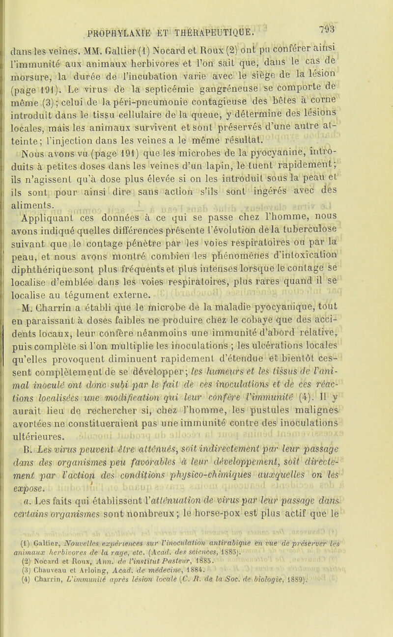 dans les veines. MM. Galtier (1) Nocard et Roux (2) ont pu conférer ainsi l'immunité aux animaux herbivores et Ton sait que, dans le cas de morsure, la durée de l'incubation varie avec le siège de la lésion (page 191). Le virus de la septicémie gangréneuse se comporte de même (3); celui de la péri-pneumonie contagieuse des bêtes à corne introduit dans le tissu cellulaire de la queue, y détermine des lésions locales, mais les animaux survivent et sont préservés d'une autre at- teinte; l'injection clans les veines a le même résultat. Nous avons vu (page 191) que les microbes de la pyocyanine, intro- duits à petites doses dans les veines d'un lapin, le tuent rapidement; ils n'agissent qu'à dose plus élevée si on les introduit sous la peau et ils sont pour ainsi dire sans action s'ils sont ingérés avec des aliments. Appliquant ces données à ce qui se passe chez 1 homme, nous avons indiqué quelles différences présente l'évolution delà tuberculose suivant que le contage pénètre par les voies respiratoires ou par la peau, et nous avons montré combien les phénomènes d'intoxication diphthérique sont plus fréquents et plus intenses lorsque le contage se localise d'emblée dans les voies respiratoires, plus rares quand il se localise au tégument externe. M. Charrin a établi que le microbe de la maladie pyocyanique, tout en paraissant à doses faibles ne produire chez le cobaye que des acci- dents locaux, leur confère néanmoins une immunité d'abord relative puis complète si l'on multiplie les inoculations ; les ulcérations locales qu'elles provoquent diminuent rapidement d'étendue et bientôt ces- sent complètement de se développer; les humeurs et les tissus Je Vani- mal inoculé ont donc subi par le fait de ces inondations et de ces réac- tions localisées une modification qui leur confère l'immunité (4). Il y aurait lieu de rechercher si, cbez l'homme, les pustules malignes avortées ne constitueraient pas une immunité contre des inoculations ultérieures. B. Les vims peuvent être atténués, soit indirectement par leur passage dans des organismes peu favorables à leur développement, soit directe- ment par l'action des conditions physico-chimiques auxquelles on les expose. a. Les faits qui établissent Y atténuation de virus par leur passage dans certains organismes sont nombreux ; le horse-pox est plus actif que le (1) Gallicr, Nouvelles expériences sur l'inoculation antirabique en vue de préserver les animaux lierbivores de la rage, etc. (Acad. des sciences, 1885). (2) Nocard et Roux, Ann. de. l'inxtitut Pasteur, 1885. (3) Cliauveau et Arloing, Acad. de médecine, 1884.