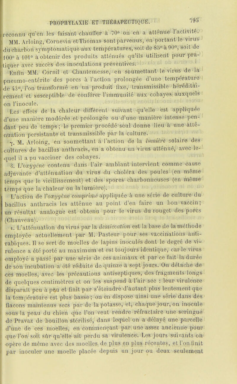 reconnu qu'en les faisant chauffer a 70° on en a atténue l'activité. MM. Arloing, Cornevin elThomas sont parvenus, en portant le virus du charbon symptomatique aux températures, soit de 8o°à 90°, soit de 100° à 101° à obtenir des produits atténués qu'ils utilisent pour pra- tiquer avec succès des inoculations préventives. Enfin MM. Cornil et Chantemesse, en soumettant le virus de la .pneumo-entérite des porcs à l'action prolongée d'une température de 43°, l'on transformé en un produit fixe, transmissible héréditai- rement et susceptible de conférer l'immunité aux cobayes auxquels on 1 inocule. Les effets de la chaleur diffèrent suivant qu'elle est appliquée d'une manière modérée et prolongée ou d'une manière intense pen- dant peu de temps; le premier procédé seul donne lieu à une atté- nuation persistante et transmissible par la culture. ' 7. M. Arloing, en soumettant à l'action de la lumière solaire des cultures de bacillus anthracis, en a obtenu un virus atténué, avec le- quel il a pu vacciner des cobayes. 0. Voxygène contenu dans l'air ambiant intervient comme cause adjuvante d'atténuation du virus du choléra des poules (en même ! temps que le vieillissement) et des spores charbonneuses (en même temps que la chaleur ou la lumière). | L'action de Y oxygène comprimé appliquée à une série de culture du bacillus anthracis les atténue au point d'en faire un bon vaccin; un résultat analogue est obtenu pour le virus du rouget des porcs (Chauveau). e. L'atténuation du virus par la dessiccation est la base de la méthode employée actuellement par M. Pasteur pour ses vaccinations anti- rabiques. Il se sert de moelles de lapins inoculés dont le degré de vi- rulence a été porté au maximum et est toujours identique, carie virus employé a passé par une série de ces animaux et par ce fait la durée de son incubation a été réduite de quinze h sept jours. On détache de : ces moelles, avec les précautions antiseptiques, des fragments longs de quelques centimètres et on les suspend a l'air sec : leur virulence ! disparaît peu a pe*u et finit par s'éteindre d'autant plus lentement que la température est plus basse ; on en dispose ainsi une série dans des flacons maintenus secs par de la potasse, et, chaque jour, on inocule sous la peau du chien que l'on veut rendre réfractaire une seringue de Pravaz de bouillon stérilisé, dans lequel on a délayé une parcelle d'une de ces moelles, en commençant par une assez ancienne pour que l'on soit sûr qu'elle ait perdu sa virulence. Les jours suivants on ; -opère de même avec des moelles de plus en plus récentes, et l'on finit par inoculer une moelle placée depuis un jour ou deux seulement