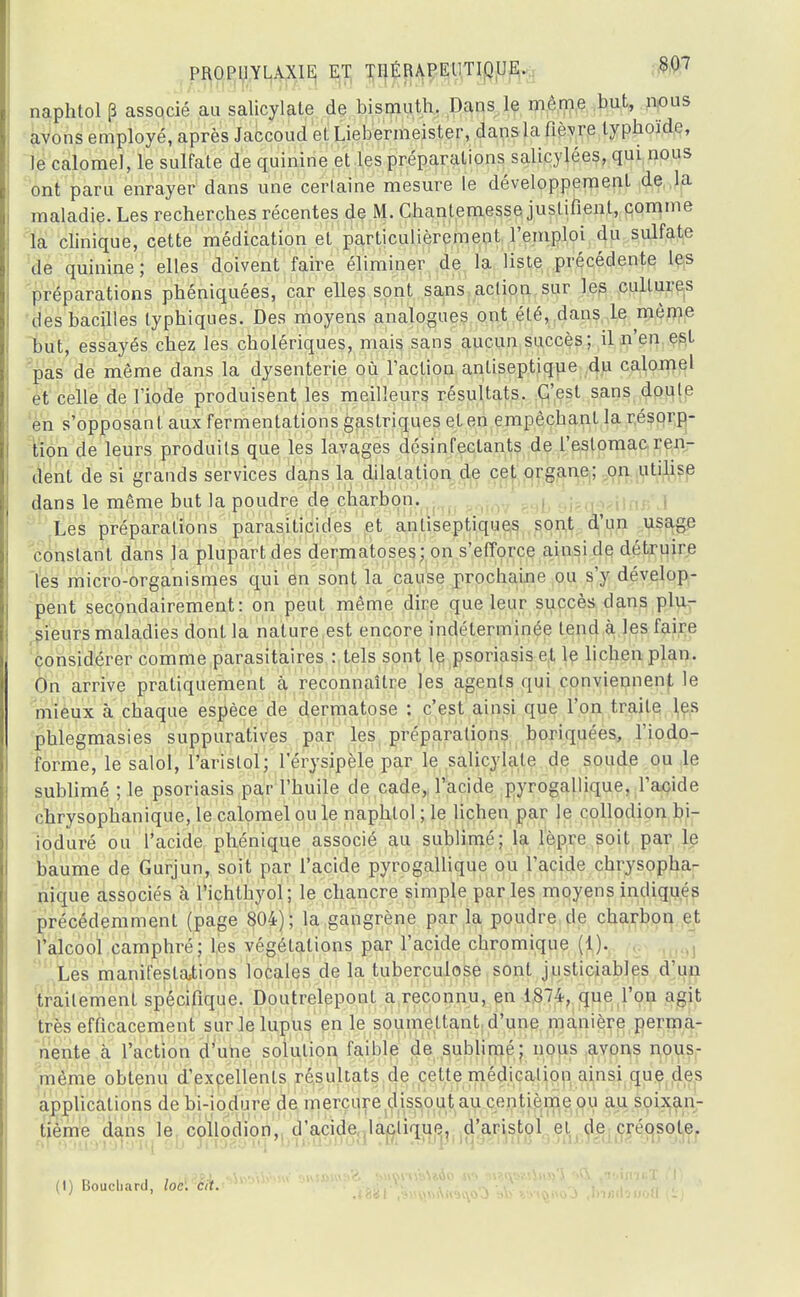 naphtol p associé au salicylate de bismuth. Dans le même but, nous avons employé, après Jaccoud et Liebermeister, dans la fièvre typhoïde, le calomeJ, le sulfate de quinine et les préparations salicylées, qui nous ont paru enrayer dans une certaine mesure le développement de la maladie. Les recherches récentes de M. Chanlemesse justifient, comme la clinique, cette médication et particulièrement l'emploi du sulfate de quinine; elles doivent faire éliminer de la liste précédente les préparations phéniquées, car elles sont sans action sur les cultures des bacilles typhiques. Des moyens analogues ont été, dans le môme but, essayés chez les cholériques, mais sans aucun succès; il n'en est pas de même clans la dysenterie où l'action antiseptique du calomel et celle de l'iode produisent les meilleurs résultats. C'est sans doute en s'opposant aux fermentations gastriques et en empêchant la résorp- tion de leurs produits que les lavages désinfectants de l'estomac ren- dent de si grands services dans la dilatation de cet organe; on utilise dans le même but la poudre de charbon. Les préparations parasiticides et antiseptiques sont d'un usage constant dans la plupart des dermatoses; on s'efforce ainsi de détruire les micro-organismes qui en sont la cause prochaine ou s'y dévelop- pent secondairement: on peut même dire que leur succès dans plu- sieurs maladies dont la nature est encore indéterminée tend à les faire considérer comme parasitaires : tels sont le psoriasis et le lichen plan. On arrive pratiquement a reconnaître les agents qui conviennent le mieux à chaque espèce de dermatose : c'est ainsi que l'on traite les phlegmasies suppuratives par les préparations boriquées, l'iodo- forme, le salol, l'aristol; l'érysipèle par le salicylate de soude ou le sublimé ; le psoriasis par l'huile de cade, l'acide pyrogallique. l'acide chrysophanique, le calomel ou le naphtol ; le lichen par le collodion bi- ioduré ou l'acide phénique associé au sublimé; la lèpre soit par le baume de Gurjun, soit par l'acide pyrogallique ou l'acide chrysopha- nique associés cà Pichlhyol; le chancre simple parles moyens indiqués précédemment (page 804); la gangrène par la poudre de charbon et l'alcool camphré; les végétations par l'acide chromique (1). Les manifestations locales de la tuberculose sont justiciables d'un traitement spécifique. Doutrelepont a reconnu, en 1874, que l'on agit très efficacement sur le lupus en le soumettant d'une manière perma- nente à l'action d'une solution faible de sublimé; nous avons nous- mème obtenu d'excellents résultats de celte médication ainsi que des applications de bi-iodure de mercure dissout au centième ou au soixan- tième dans le collodion, d'acide lactique, d'aristol el de créosote. (I) Bouchard, loc. cit.