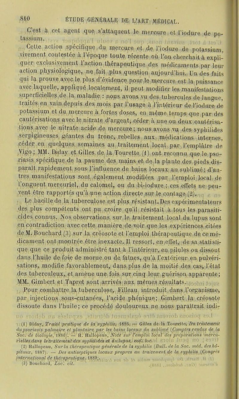 C'est à cot agent que, s'attaquent le mercure el l'iodure de po- tassium. , -OTTfrn.ff' n*. r» TMlpUqqr, ! IJ||)07 f. MO I Ofjp ,81100 inRVKig ,J10l JJ 189 J Cetle action spécifique du mercure et de l'iodure de potassium vivement contestée à l'époque toute récente où l'on cherchait à expli- quer exclusivement l'action thérapeutique des médicaments par leur action physiologique, ne fait plus question aujourd'hui. Un des faits qui la prouve avec le plus d'évidence pour le mercure est la puissance avec laquelle, appliqué localement, il peut modifier les manifestations superficielles de la maladie : nous avons vu des tubercules de langue, traités en vain depuis des mois par l'usage à l'intérieur de l'iodure de potassium et du mercure à fortes doses, en même temps que par des cautérisations avec le nitrate d'argent, céder à une ou deux cautérisa- tions avec le nitrate acide de mercure; nous avons vu des sjphilid'-s serpigineuses géantes du tronc, rebelles aux médications internes, céder en quelques semaines au traitement local par l'emplâtre de Vigo; MM. Diday et Gilles de la Tourette (1) ont reconnu que le pso- riasis spécifique de la paume des mains et de la plante des pieds dis- paraît rapidement sous l'influence de bains locaux au sublimé; d'an- tres manifestations sont également modifiées par l'emploi local de l'onguent mercuriel, du calomel, ou du bi-iodure : ces effets ne peu- vent être rapportés qu'à une action directe sur le contage (2). Le bacille de la tuberculose est plus résistant. Des expérimentateurs des plus compétents ont pu croire qu'il résistait à tous les parasili- cides connus. Nos observations sur le traitement local du lupus sont en contradiction avec cette manière de voir que les expériences citées de M. Bouchard (3) sur la créosote et l'emploi thérapeutique de ce mé- dicament ont montrée être inexacte. Il ressort, en effet, de sa statisti- que que ce produit administré tant à l'intérieur, en pilules ou dissout dans l'huile de foie de morue ou de faines, qu'à l'extérieur en pulvéri- sations, modifie favorablement, dans plus de la moitié des cas, l'état des tuberculeux, el amène une fois sur cinq leur guérison apparente; MM. Gimbert et Tapret sont arrivés aux mêmes résultats. Pour combattre la tuberculose, Filleau introduit dans l'organisme, par injections sous-cutanées, l'acide phénique; Gimbert la créosote dissoute dans l'huile; ce procédé douloureux ne nous paraîtrait indi- no aiodnb m> e^sînqxft *.ïim)hh )n9nwlssv,b silfl inoviob gnoeioq (1) Diday, Traité pi-atique de la syphilis, 18S6. — Gilles de la Tourelle, Du traitement du psoriasis palmaire et plantaire par les bains locaux du sublimé (Comptes rendus de ta Soc. de biologie, 1880). — H. Haliopean, Note sur remploi local des préparations mercu- rielles dans le traitement des sypkiiidés et du luptis',1 jsojfc'torh»! 810113 1 ' * (2) Hallopeau, Sur la thérapeutique générale de la syphilis {Bull, de la Soc. méd. des hô- pitaux, 1887). — Des antiseptiques locaux propi-es au traitement de la syphilis {Congrès ir^m^m(f MfflfàM>»-»\ no* ^ » kHdw v,-v (3) Bouchard, Loc. cit. .(8881 ,.n«>bu»A .5**5 ■ -v