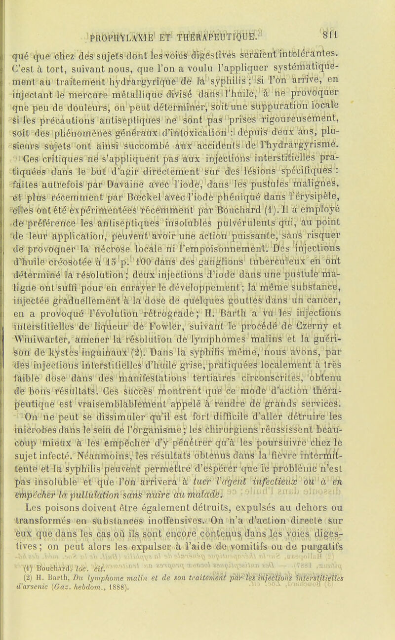 qué que chez des sujets dont les voies digestives seraient intolérantes. C'est à tort, suivant nous, que l'on a voulu l'appliquer systématique- ment au traitement hydrargyrique de la syphilis; si l'on arrive, en injectant le mercure métallique divisé dans l'huile, à ne provoquer qne peu de douleurs, on peut déterminer, soit une suppuration locale si les précautions antiseptiques ne sont pas prises rigoureusement, soit des phénomènes généraux d'intoxication : depuis deux ans, plu- sieurs sujets ont ainsi succombé aux accidents de l'hydrargyrisme. Ces critiques ne s'appliquent pas aux injections interstitielles pra- tiquées dans le but d'agir directement sur des lésions spécifiques : faites autrefois par Davaine avec l'iode, dans les pustules malignes, et plus récemment par Bœckel avec l'iode phéniqué dans l'érysipèle, elles ont été expérimentées récemment par Bouchard (4). IL a employé de préférence les antiseptiques insolubles pulvérulents qui, au point de leur application, peuvent avoir une action puissante, sans risquer de provoquer la nécrose locale ni l'empoisonnement. Des injections d'huile créosotée à 15 p. 100 clans des ganglions tuberculeux en ont déterminé la résolution ; deux injections d'iode dans une pustule ma- ligne ont suffi pour en enrayer le développement; la même substance, injectée graduellement à la dose de quelques gouttes dans un cancer, en a provoqué l'évolution rétrograde; H. Barth a vu les injections interstitielles de liqueur de Fowler, suivant le procédé de Czerny et Winivvarter, amener la résolution de lymphomes malins et la guéri- son de kystes inguinaux (2). Dans la syphilis même, nous avons, par des injections interstitielles d'huile grise, pratiquées localement à très faible dose dans des manifestations tertiaires circonscrites, obtenu de bons résultats. Ces succès montrent que ce mode d'action théra- peutique est vraisemblablement appelé à rendre de grands services. On ne peut se dissimuler qu'il est fort difficile d'aller détruire les microbes dans le sein de l'organisme ; les cbirurgiens réussissent beau- coup mieux à les empêcher d'y pénétrer qu'à les poursuivre chez le sujet infecté. Néanmoins, les résultats obtenus dans la fièvre intermit- tente et la syphilis peuvent permettre d'espérer que le problème n'est pas insoluble et que l'on arrivera à tuer Vagent infectieux ou à en empêcher la pidlulation sans nuire au malade. Les poisons doivent être également détruits, expulsés au dehors ou transformés en substances inoffensives. On n'a d'action directe sur eux que dans les cas où ils sont encore contenus dans les voies diges- lives; on peut alors les expulser à l'aide de vomitifs ou de purgatifs (2) H. Barth, Du hjwphome malin et de son traitement par les injections interstitielles darsenic (Gaz. hebdom., 1888). 'm oA i»M*Woa (E