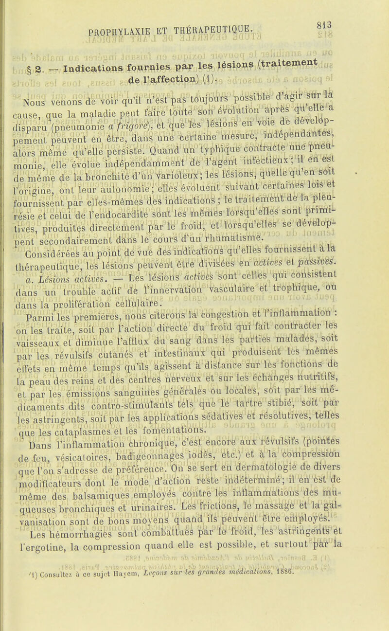 § 2. - Indications fournies par les lésions (traitement de l'affection) (1). fes venons de voir qu'il n'est pas toujours possible d'agir sur la cause, que la maladie peut faire toute son évolution après qu elle a disparu (pneumonie a frigore), et que les lésions en voie de dévelop- pement peuvent en être, dans une certaine mesure, indépendantes, alors même qu'elle persiste. Quand un typbique contracte une pneu- monie, elle évolue indépendamment de l'agent infectieux ; il en est de même de la bronchite d'un varioïeux ; les lésions, quelle qu'en soit l'origine, ont leur autonomie; elles évoluent suivant certaines lois et fournissent par elles-mêmes des indications ; le traitement de la pleu- résie et celui de l'endocardite sont les mêmes lorsqu'elles sont primi- tives, produites directement par le froid, et lorsqu'elles se dévelop- pent secondairement dans le cours d'un rbumalisme. Considérées au point de vue des indications qu'elles fournissent a la thérapeutique, les lésions peuvent être divisées en actives et .passives. a. Lésions actives. - Les lésions actives sont celles qui consistent dans un trouble actif de l'innervation vasculaire et trophique, ou dans la prolifération cellulaire. Parmi les premières, nous citerons la congestion et l'inflammation : on les traite, soit par l'action directe du froid qui fait contracter les vaisseaux et diminue l'afllux du sang dans les parties malades, soit par les révulsifs cutanés et intestinaux qui produisent les mêmes effets en même temps qu'ils agissent à distance sur les fonctions de la peau des reins et des centres nerveux et sur les échanges nutritifs, et par les émissions sanguines générales ou locales, soit par les mé- dicaments dits conlro-stimulants tels que le tartre stibié, soit par les astringents, soit par les applications sédatives et résolutives, telles que les cataplasmes et les fomentations. Dans l'inflammation chronique, c'est encore aux révulsifs (pointes de feu, vésicaloires, badigeonnages iodés, etc.) et à la compression que l'on s'adresse de préférence. On se sert en dermatologie de divers modificateurs dont le mode d'action reste indéterminé; il en est de même des balsamiques employés contre les iimamiriktiony^ ititt- queuses bronchiques et urinaires. Les frictions, le massage et la gal- vanisation sont de bons moyens quand ils peuvent être employés. Les hémorrhagies sont combattues par le froid, les astringents et l'ergotine, la compression quand elle est possible, et surtout par la .1881 .t'nnH .yùJBî'OwSMctsivifoiV'i cLsb Jj\t>msVi»'\l As. »\jS\tiiyoi'.LJ> '1) Consultez à ce sujet Hayera, Leçons sur les grandes médications, 1886.