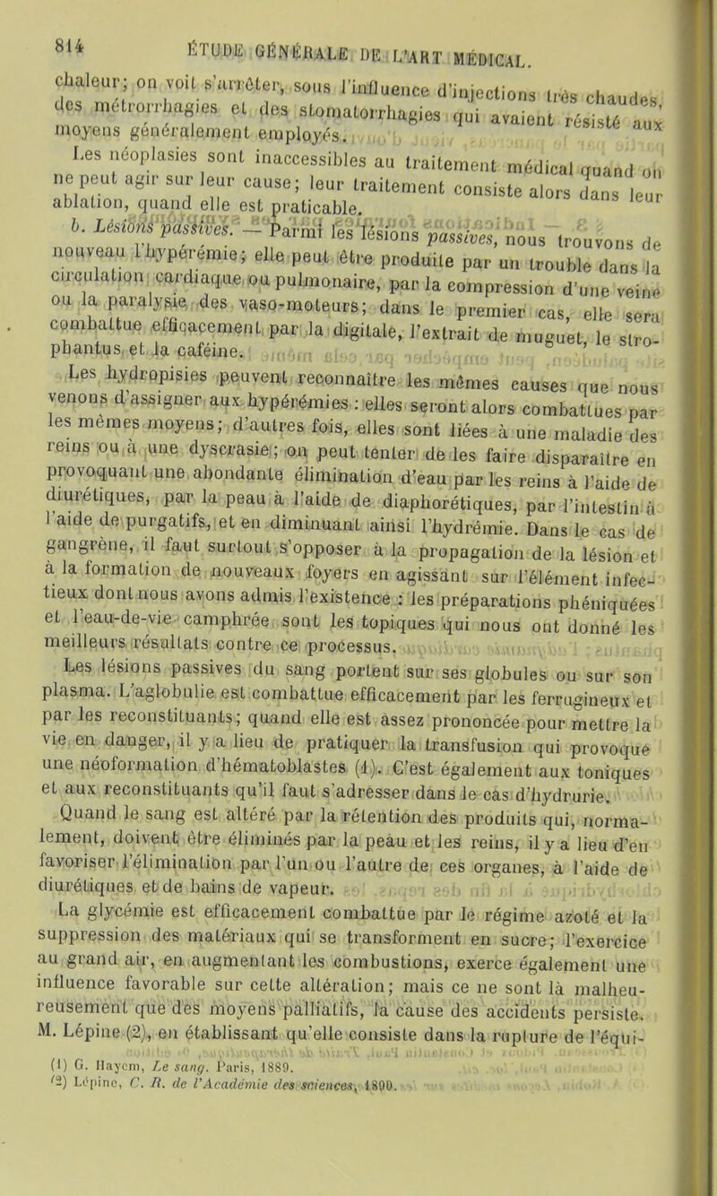 chaleur; on voit s'arrêter, sous l'influence cl injections très chaudes des mct.w uis.es el des stomatorrhagies qui avaient rés té aux moyens généralement employés. aux Les néoplasies sont inaccessibles au traitement médical quand on ne peut agir sur leur cause; !eur traitement consiste alors dans le ablation, quand elle est praticable b' LéSi0?° ^ - «es lésions passives, nous trouvons de nouveau Ihyperemie; elle peut être produite par un trouble dans a circulation cardiaque, ou pulmonaire, par la compression d'une veine ou la paralyse des vaso-moteurs; dans le premier cas, elle sera combattue efficacement par la digitale, l'extrait de muguet, le s phantus et la caféine. & ' Les hydropisies peuvent reconnaître les mêmes causes que nous venons d assigner aux hypérémies : elles seront alors combattues par les mêmes moyens; d'autres fois, elles sont liées à une maladie des rems ou a une dyscrasie ; on peut tenter de les faire disparaître en provoquant une abondante élimination d'eau par les reins à l'aide de diurétiques, par la peau à l'aide de diapborétiques, par l'intestin à I aide de purgatifs, et en diminuant ainsi l'hydrémie. Dans le cas de gangrène, il faut surtout s'opposer à la propagation de la lésion el a la formation de nouveaux foyers en agissant sur l'élément infec- tieux dont nous avons admis l'existence : les préparations phéniquées et l'eau-de-vie camphrée sont les topiques qui nous ont donné les meilleurs, résultats contre ce processus. Les lésions passives du sang portent sur ses globules ou sur son plasma. L'aglobulie est combattue efficacement par les ferrugineux et par les reconstituants; quand elle est assez prononcée pour mettre la vie en danger, il y a lieu de pratiquer la transfusion qui provoque une néoformalion d'hématoblastes (d). C'est également aux toniques et aux reconstituants qu'il faut s'adresser dans Je cas d'nydrurie. Quand le sang est altéré par la rétention des produits qui, norma- lement, doivent être éliminés par la peau et les reins, il y a lieu d'en favoriser l'élimination par l'un ou l'autre de ces organes, à l'aide de diurétiques et de bains de vapeur. La glycémie est efficacement combattue par le régime azoté et la suppression des matériaux qui se transforment en sucre; l'exercice au grand air, en augmentant les combustions, exerce également une influence favorable sur cette altération; mais ce ne sont là malheu- reusement que des moyens palliatifs, la cause des accidents persiste;. M. Lépine (2), en établissant qu'elle consiste dans la rupture de l'équi- (1) G. Hayçm, Le sang. Paris, 1889. <&) LOpine, C. li. de l'Académie des sciences, 1801).