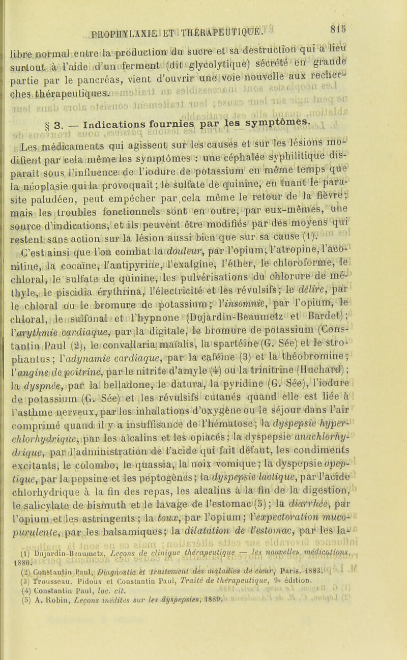 libre normal entre la production du sucre et sa destruction qui a heu surtout à l'aide d'un ferment (dit glycolytique) sécrété en grande partie par le pancréas, vient d'ouvrir une voie nouvelle aux recher- ches thérapeutiques. moi eucb zio\a aieiauoo àmnneiiis'iJ jeeuco mal me -uyc açy S 3. — Indications fournies par les symptômes. $b•tawvùil enon ,«air»«»q guotesl e»i IHîï» l * • ■ k Les médicaments qui agissent sur les causes et sur les lésions mo- difient par cela même les symptômes : une céphalée syphilitique dis- paraît sous l'influence de l'iodure de potassium en même temps que la néoplasie qui la provoquait; le sulfate de quinine, en tuant le para- site paludéen, peut empêcher par,cela même le retour de la fièvre; mais les troubles fonctionnels sont en outre, par eux-mêmes, une source d'indications, et ils peuvent être modifiés par des moyens qui restent sans action sur la lésion aussi bien que sur sa cause (t). C'est ainsi que l'on combat la douleur, par l'opium, l'atropine, l'aco- niline, la cocaïne, l'antipyrine, l'exalgine, l'éther, le chloroforme, le chloral, le sulfate de quinine, les pulvérisations du chlorure de mé- thyle, le piscidia érylhrina, l'électricité et les révulsifs; le délire, par le chloral ou le bromure de potassium; Yinsomnie, par l'opium, le chloral, le sulfonal et l'hypnone (Dujardin-Beaumetz et Bardet); Varythmie cardiaque, par la digitale, le bromure de potassium (Cons- tantin Paul (2), le convallaria maïalis, la spartéine (G. Sée) et le stro- phanlus; Yadynamie cardiaque, par la caféine (3) et la théobromine ; ['angine de poitrine, par le nitrite d'amyle (4) ou la trinitrine (Huchard; ; la dyspnée, par la-belladone, le datura, la pyridine (G. Sée), l'iodure de potassium (G. Sée) et les révulsifs cutanés quand elle est liée 6 l'asthme nerveux, parles inhalations d'oxygène ou le séjour dans l'air comprimé quand il y a insuffisance de l'hématose; la dyspepsie hyper- chlorhydrique, par les alcalins et les opiacés; la dyspepsie anachlorhy- diique, par l'administration de l'acide qui fait défaut, les condiments excitants, le colombo, le quassia, la noix vomique ; la dyspepsieapep- tique, par la pepsine et les peptogènes; la dyspepsie lactique, par l'acide chlorhydrique à la fin des repas, les alcalins à la fin de la digestion, le salicylate de bismuth et le lavage de l'estomac (5) ; la diarrhée, par l'opium et les astringents ; la toux, par l'opium; Y expectoration muco- purulente, par les balsamiques; la dilatation de l'estomac, par les la- -uadUsra 41 Jnoeefl ao eUffl jaoiJBiWU ettso -me eldsiovd o;m;m!1ni (1) Dujardin-Beaumctz, Leçons de clinique thérapeutique — les noiwelleb médications, 1880. (2) Constantin Paul, Diagnostic et traitement des maladies de cœury Paris. 18831 |'' ' (3) Trousseau, Pidoux et Constantin Paul, Traité de thérapeutique, 9« édition. (4) Constantin Paul, loc. cit. (5) A. Robin, Leçons inédites sur les dyspepsies, 1880.