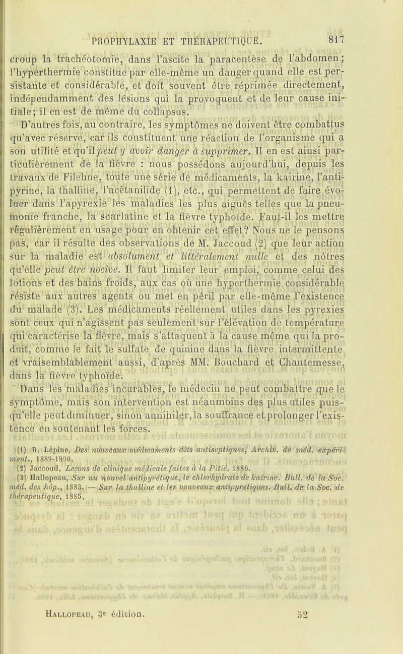 croup la trachéotomie, dans l'ascite la paracentèse de l'abdomen ; l'hyperthermie constitue par elle-même un danger quand elle est per- sistante et considérable, et doit souvent être réprimée directement, indépendamment des lésions qui la provoquent et de leur cause ini- tiale; il en est de même du collapsus. D'autres fois, au contraire, les symptômes ne doivent être combattus qu'avec réserve, car ils constituent une réaction de l'organisme qui a son utilité et qu'ilpewf y avoir danger à supprimer. Il en est ainsi par- ticulièrement de la fièvre : nous possédons aujourd'hui, depuis les travaux de Filebne, toute une série de médicaments, la kairine, l'anti- pyrine, la thalline, l'acétanilide (1), etc., qui permettent de faire évo- luer dans l'apyrexie les maladies les plus aiguës telles que la pneu- monie franche, la scarlatine et la fièvre typhoïde. Faut-il les mettre régulièrement en usage pour en oblenir cet effet? Nous ne le pensons pas, car il résulte des observations de M. Jaccoud (2) que leur action sur la maladie est absolument et littéralement nulle et des nôtres qu'elle peut être nocive. Il faut limiter leur emploi, comme celui des lotions et des bains froids, aux cas où une hyperlhermie considérable résiste aux autres agents ou met en péril par elle-même l'existence du malade (3). Les médicaments réellement utiles dans les pyrexies sont ceux qui n'agissent pas seulement sur l'élévation de température qui caractérise la fièvre, mais s'attaquent à la cause même qui la pro- duit, comme le fait le sulfate de quinine clans la fièvre intermittente et vraisemblablement aussi, d'après MM. Bouchard et Chantemesse, dans la fièvre typhoïde. Dans les maladies incurables, le médecin ne peut combattre que le symptôme, mais son intervention est néanmoins des plus utiles puis- qu'elle peutdiminuer, sinon annihiler,la souffrance et prolonger l'exis- tence en soutenant les forces. îêJjiJluaoi &bA .f)?.0'iv9a aJJsar» 2t>u ^.in'jnoeffiaiov ka\ J9 oixfnoufl l nmom i(l) R. Lépine, Des nouveaux médicaments dits antiseptiques, Archiv. de méd. expéri- ment., 1889-1890. (2) Jaccoud, Leçons de clinique médicale faites à la Pitié, 1886. (3) Hallopeau, Sur un nouvel antipyrétique, le chlorhydrate de kairine. Bull, de la Soc. méd. des hàp., 1883. — Sur la thalline et les uouveaxix antipyrétiques. Bull, de la Soc. de thérapeutique, 18S5. Hallopeau, 3e éditiou. 32