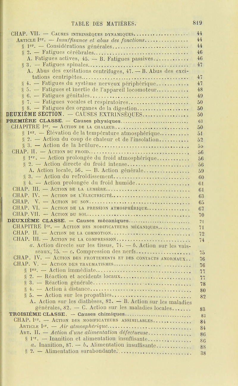 CHAP. VII. — Causes intrinsèques dynamiques 44 Article Ier. — Insuffisance et abus des fondions 44 § 1er. — Considérations générales 44 § 2. — Fatigues cérébrales 46 A. Fatigues actives, 45. — B. Fatigues passives 46 § 3. — Fatigues spinales 47 A. Abus des excitations centrifuges, 47. — B. Abus des exci- tations centripètes 47 § 4. — Fatigues du système nerveux périphérique 47 § 5. — Fatigues et inertie de l'appareil locomoteur 48 § 6. — Fatigues génitales l 49 § 7. — Fatigues vocales et respiratoires 50 § 8. — Fatigues des organes de la digestion 50 DEUXIÈME SECTION. — CAUSES EXTRINSÈQUES 50 PREMIÈRE CLASSE. — Causes physiques 63 CHAPITRE 1er. — Action de la chaleur 50 § 1. — Élévation de la température atmosphérique 51 § 2. — Action du coup de chaleur et de l'insolation 52 § 3. — Action de la brûlure 5^ CHAP. H. — Action du froid 56 S 1er. — Action prolongée du froid atmosphérique 56 § 2. — Action directe du froid intense 56 A. Action locale, 56. — B. Action générale 59 S 3. — Action du refroidissement 60 § 4. — Action prolongée du froid humide 61 CHAP. III. — Action de la lumière 61 CHAP. IV. — Action de l'électricité 63 CHAP. V. — Action du son ; 65 CHAP. VI. — Action de la pression atmosphérique 67 CHAP. VII. — Action du sol 70 DEUXIÈME CLASSE. — Causes mécaniques 71 CHAPITRE Ier. — Action des modificateurs mécaniques 71 CHAP. II. — Action de la commotion 72 CHAP. III. — Action du la compression 74 a. Action directe sur les tissus, 7i. — 6. Action sur les vais- seaux, 75. — c. Compression des nerfs , 75 CHAP. IV. — Action des frottements et des contacts anormaux.. 76 CHAP. V. — Action des traumatismes 76 § lor. — Action immédiate 77 § 2. — Réaction et accidents locaux 77 § 3. — Réaction générale 78 § 4. — Action à distance 86 § 5. — Action sur les propathies 82 A. Action sur les diathèses, 82. — B. Action sur les maladies générales, 82. — C. Action sur les maladies locales 83 TROISIÈME CLASSE. — Causes chimiques , 83 CHAP. 1er. — Action des modificateurs assimilables 84 Article Ier. — Air atmosphérique 84 Art. H. — Action d une alimentation défectueuse 86 § 1er. — Inanition et alimentation insuffisante 86 a. Inanition, 87. — b. Alimentation insuffisante 88 ï 2. — Alimentation surabondante 38