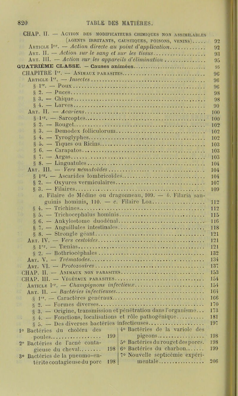 CHAP. II. — Action des MODIFICATEURS chimiques non assimii.aui.es (agents irritants, caustiques, poisons, venins) 92 Article Ier. — Action directe au point d'application 92 A ut. IL — Action sur le sang et sur les tissus 93 Aiit. III. — Action siir les appareils d'élimination 95 QUATRIÈME CLASSE. — Causes animées 95 CHAPITRE Ier. — Animaux parasites 9G Article I. — Insectes 9B § 1. — Poux 90 § 2. — Puces , 98 § 3. — Chique 98 § 4. — Larves 90 Art. II. — Acariens 100 § 1er. — Sarcoptes 100 § 2. — Rouget 102 §3. — Deuaodex folliculoruui 102 § 4. — Tyroglyphes 102 § 5. — Tiques ou Ricins 103 §6. — Carapatos 103 § 7. — Argas 103 § 8. — Linguatules 104 Art. III. — Vers ne'matoïdes 104 § 1er. — Ascarides lombricoïdes 104 § 2. — Oxyures veriniculaires 107 § 3. — Filaires 109 a. Filaire de Médiue ou dragouneau, 109. — b. Filaria san- guinis hominis, 110. — c. Filaire Loa 112 § 4. — Trichines 112 § 5. — Trichocephalus hominis 115 § 6. — Ankylostonie duodénal 116 § 7. — Anguillules intestinales 118 § 8. — Strongle géant 121 Art. IV. — Vers cesloïdes 121 § 1er. — Tfenias 121 § 2. — Rothriocéphales 132 Art. V. — Trcmatodes 134 Art. VI. — Protozoaires 137 CHAP. II. — Animaux non parasites 153 CHAP. III. — Végétaux parasites 154 Article lor. — Champignons infectieux 154 Art. II. — Bactéries infectieuses 104 § 1er. — Caractères geuéraux 1G6 § 2. — Formes diverses 170 § 3, — Origine, transmission et pénétration dans l'organisme... 173 § 4. _ Fonctions, localisations et rôle pathogénique 181 s 5. — Des diverses bactéries infectieuses 197 1° Ractéries du choléra des poules 199 2 Ractéries de l'acné conta- gieuse du cheval 198 3° Bactéries de la pneumo-cn- térite contagieuse du porc 198 4° Ractéries de la variole des pigeons 19S 5° Ractéries du rouget des porcs. 198 6° Ractéries du charbon 199 7° Nouvelle septicémie expéri- mentale 206