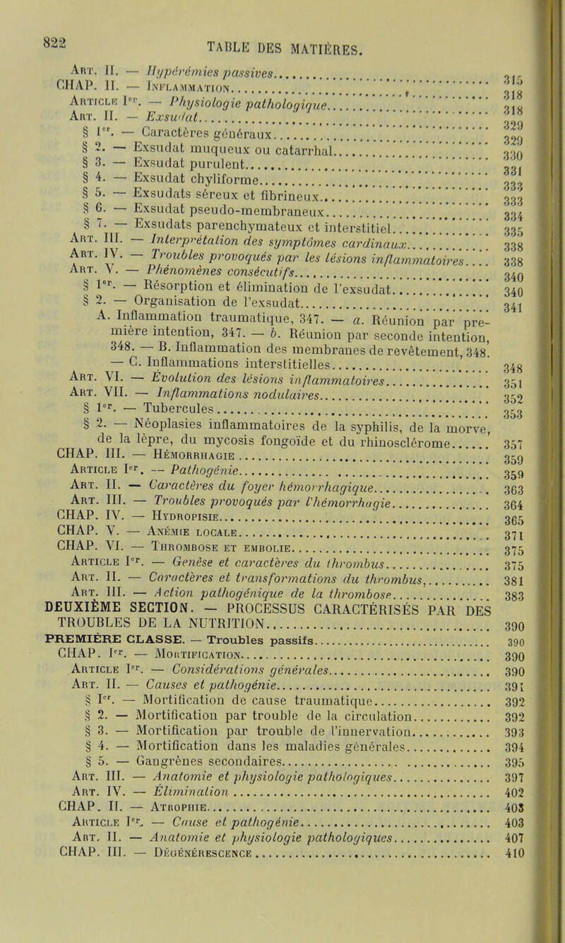 Art. II. — Hypèrémie8 passives.... Mie CHAP. II. - Inflammation ',} J Article P>. — Physiologie pathologique.. . \til Art. IL - Exsudât , .'.gin § I. — Caractères généraux 32<i § 2. — Exsudât muqueux ou catarrhal 930 § 3. — Exsudât purulent ' § 4. — Exsudât chyliforme 333 § 5. — Exsudats séreux et flbrineux..'.. . . . . .\ \33g § 6. — Exsudât pseudo-membraneux 334 § 7. — Exsudats parenchymateux et interstitiel.. . . . . . . . . . 335 Art. III. — Interprétation des symptômes cardinaux... 33g Art. IV. - Troubles provoqués par les lésions inflammatoires. '. '. '. 338 Art. V. — Phénomènes consécutifs axg § l°r. — Résorption et élimination de lexsudat............ 340 § 2. — Organisation de lexsudat  341 A. Inflammation traumatique, 347. - a. Réunion'par pre- mière intention, 347. - b. Réunion par seconde intention, 348. — R. Inflammation des membranes de revêtement, 34s'. — C. Inflammations interstitielles 34g Art. VI. — Évolution des lésions inflammatoires 351 Art. VII. — Inflammations nodulaires 352 § 1er. — Tubercules ,353 § 2. — Néoplasies inflammatoires de la syphilis, de la morve, de la lèpre, du mycosis fongoïde et du rhinosclérome .' 357 CHAP. III. — Hémorrhagie 35g Article P«\ — Pathogénie [ [ [ 359 Art. IL — Caractères du foyer hémorrhagique 36.3 Art. III. — Troubles provoqués par ihèmorrhugie 364 CHAP. IV. — Hydropisie 3g5 CHAP. V. — Anémie locale 371 CHAP. VI. — 1HROMBOSE ET EMBOLIE Q7t; Article Ier. — Genèse et caractères du thrombus 375 Art. II. — Caractères et transformations du thrombus, 381 Art. 111. — Action pathogénique de la thrombose 383 DEUXIÈME SECTION. - PROCESSUS CARACTÉRISÉS PAR DES TROUBLES DE LA NUTRITION 390 PREMIÈRE CLASSE. — Troubles passifs 390 CHAP. P*. — Moutification 390 Article I°r. — Considéi^ations généra/es 390 Art. IL — Causes et pathogénie 391 S Pr. — Mortification de cause traumatique 392 § 2. — Mortification par trouble de la circulation 392 S 3. — Mortification par trouble de l'innervation 393 § 4. — Mortification dans les maladies générales 394 § 5. — Gangrènes secondaires 395 Art. HT. — Anatomie et physiologie pathologiques 397 Art. IV. — Élimination 402 CHAP. IL — Atrophie 403 Article P*. — Cause et pathogénie 403 Art. II. — Anatomie et physiologie pathologiques 407 CHAP. III. — Dégénérescence 410