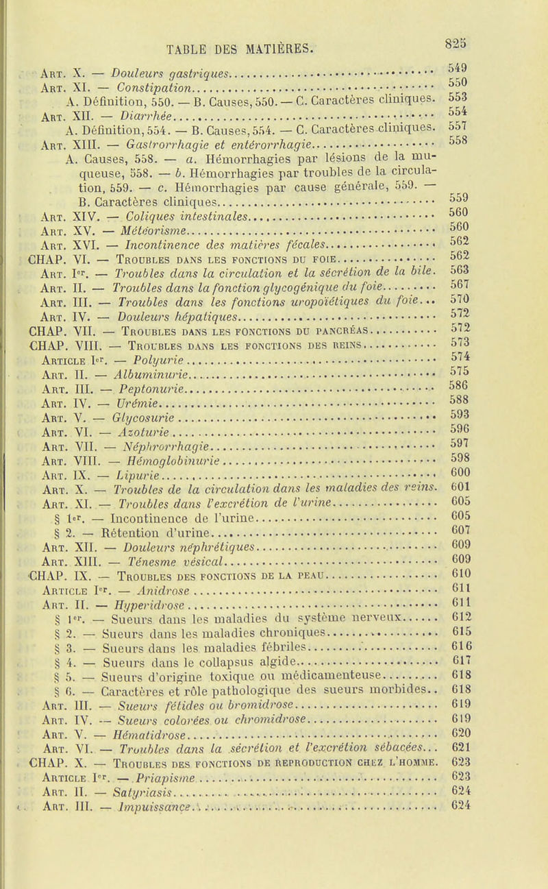 Art. X. — Douleurs gastriques Art. XI. — Constipation zz A. Défiuition, 550. — B. Causes,550. — C. Caractères cliniques. 553 Art. XII. — Diarrhée 554 A. Définition, 554. — B. Causes, 554. — C. Caractères.clhnqnes. 557 Art. XIII. — Gaslrorrhagie et entèrorrhagie 558 A. Causes, 558. — a. Hémorrhagies par lésions de la mu- queuse, 558. — b. Hémorrhagies par troubles de la circula- tion, 559. — c. Hémorrhagies par cause générale, 559. — B. Caractères cliniques 559 Art. XIV. — Coliques intestinales 560 Art. XV. — Météorisme 560 Art. XVI. — Incontinence des matières fécales 562 CHAP. VI. — Troubles dans les fonctions du foie ■•• 562 Art. I°r. — Troubles dans la circulation et la sécrétion de la bile. 563 Art. II. — Troubles dans la fonction glycogénique du foie 567 Art. III. — Troubles dans les fonctions uropoïétiques dît foie... 570 Art. IV. — Douleurs hépatiques 572 CHAP. VII. — Troubles dans les fonctions du pancréas 572 CHAP. VIII. — Troubles dans les fonctions des reins 573 Article I°r. — Polyurie 574 Art. II. — Albuminurie 575 Art. III. — Peptonurie 586 Art. IV. — Urémie 588 Art. V. — Glycosurie 593 Art. VI. — Azoturie 596 Art. VII. — Néphrorrhagie « 597 Art. VIII. — Hémoglobinurie 598 Art. IX. — Lipurie 600 Art. X. — Troubles de la circulation dans les maladies des rei?is. 601 Art. XI. — Troubles dans l'excrétion de l'urine 605 § l«.r. — Incontinence de l'urine 605 § 2. — Rétention d'urine 607 Art. XII. — Douleurs néphrétiques 609 Art. XIII. — Ténesme vésical 609 •CHAP. IX. — Troubles des fonctions de la peau 610 Article Ir. — Anidrose 611 Art. II. — Hyperidrose 611 § 1er. — Sueurs dans les maladies du système nerveux 612 § 2. — Sueurs dans les maladies chroniques 615 S 3. — Sueurs dans les maladies fébriles 616 S 4. — Sueurs dans le collapsus algide.. 617 § 5. — Sueurs d'origine toxique ou médicamenteuse 618 S 0. — Caractères et rôle pathologique des sueurs morbides.. 618 Art. III. — Sueurs fétides ou bromidrose 619 Art. IV. — Sueurs colorées ou ehromidrose 619 Art. V. — Hématidrose 620 Art. VI. — Troubles dans la sécrétion et l'excrétion sébacées... 621 CHAP. X. — Troubles des fonctions de reproduction catz l'homme. 623 Article Ier. —. Priapisme 623 Art. II. — Satyriasis 624