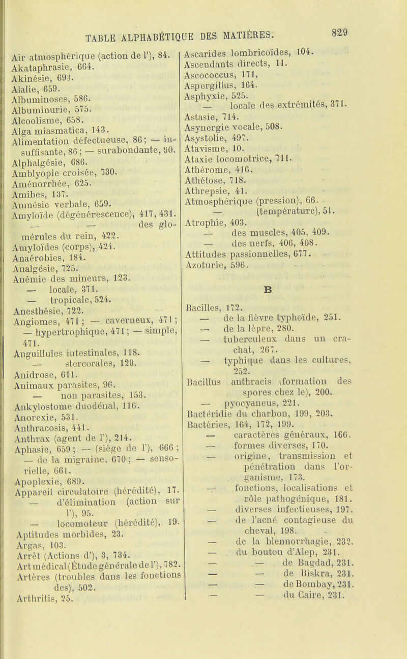 Air atmosphérique (action de 1'), 84. Akataphrasie, 664. Akinésie, 693. Alalie, 659. Albuniinoses, 586. Albuminurie, 575. Alcoolisme, 658. Alga miasmatica, 143. Alimentation défectueuse, 86; — in- suffisante, 86 ; — surabondante, 90. Alphalgésie, 686. Amblyopie croisée, 730. Aménorrhée, 625. Amibes, 137. Amnésie verbale, 659. Amyloïde (dégénérescence), 417,431. . — des glo- mérules du rein, 422. Amyloïdes (corps), 424. Anaérobies, 184. Analgésie, 725. Anémie des mineurs, 123. — locale, 371. — tropicale, 524. Anesthésie, 722. Angiomes, 471; — caverneux, 471; — hypertrophique, 471 ; — simple, 471. Anguillules intestinales, 118. — stercorales, 120. Anidrose, 611. Animaux parasites, 96. — non parasites, 153. Ankylostome duodénal, 116. Anorexie, 531. Anthracosis, 441. Anthrax (agent de 1'), 214. Aphasie, 659; (siège de 1'), 666; — de la migraine, 670; — senso- rielle, 661. Apoplexie, 689. Appareil circulatoire (hérédité), 17. — d'élimination (action sur 1'), 95. — locomoteur (hérédité), 19. Aptitudes morbides, 23. Argas, 103. Arrêt (Actions d'), 3, 734. Art médical (Étude générale de 1'), 782. Artères (troubles dans les fonctions des), 502. Arthritis, 25. Ascarides lombricoïdes, 104. Ascendants directs, 11. Ascococcus, 171, Aspergillus, 164. Asphyxie, 525. — locale des extrémités, 371. Astasie, 714. Asynergie vocale, 508. Asystolie, 497. Atavisme, 10. Ataxie locomotrice, 711. Athérome, 416. Athétose, 718. Athrepsie, 41. Atmosphérique (pression), 66. — (température), 51. Atrophie, 403. — des muscles, 405, 409. — des nerfs, 406, 408. Attitudes passionnelles, 677. Azoturie, 596. Bacilles, 172. — de la fièvre typhoïde, 251. — de la lèpre, 280. — tuberculeux dans un cra- chat, -26 7. — typhique dans les culture-. 252. Bacillus anthracis (formation des spores chez le), 200. — pyocyaneus, 221. Bactéridie du charbon, 199, 203. Bactéries, 164, 172, 199. — caractères généraux, 166. — formes diverses, 170. — origine, transmission et pénétration dans l'or- ganisme, 173. — fonctions, localisations et rôle pathogénique, 181. — diverses infectieuses, 197. — de l'acné contagieuse du cheval, 198. — de la blennorrhagie, 232. — du bouton d'Alep, 231. — —de Bagdad, 231. — — de Biskra, 231. — — de Bombay, 231. — — du Caire, 231.