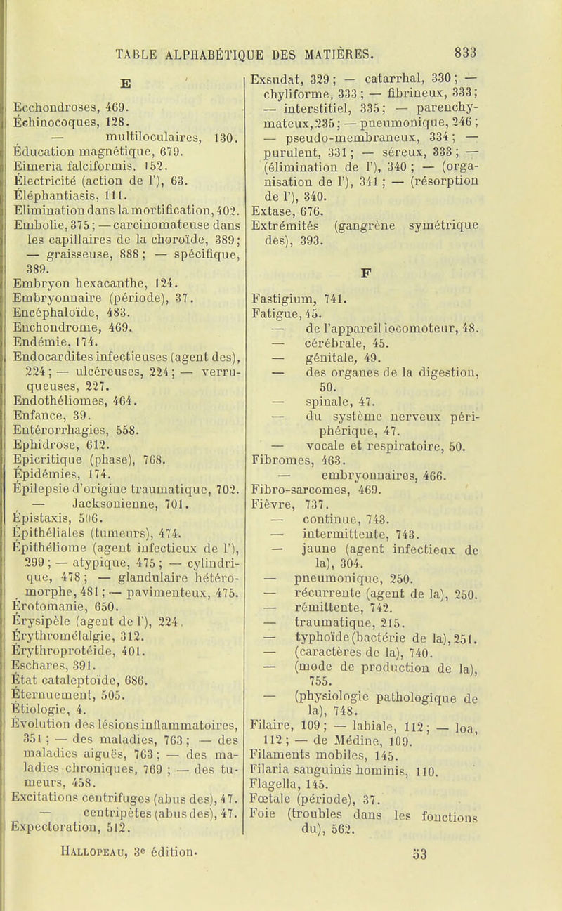 E Ecchondroses, 469. Éehinocoques, 128. — multiloculaires, 130. Éducation magnétique, 679. Eimeria falciforniis, 152. Électricité (action de V), 63. Éléphantiasis, 111. Elimination dans la mortification, 402. Embolie, 375 ; —carcinomateuse dans les capillaires de la choroïde, 389; — graisseuse, 888 ; — spécifique, 389. Embryon hexacanthe, 124. Embryonnaire (période), 37. Encéphaloïde, 483. Euchondrome, 469. Endémie, 174. Endocardites infectieuses (agent des), 224 ; — ulcéreuses, 224 ; — verru- queuses, 227. Endothéliomes, 464. Enfance, 39. Eutérorrhagies, 558. Ephidrose, 612. Epicritique (phase), 768. Épidémies, 174. Épilepsie d'origiue traumatique, 702. — Jacksouienne, 701. Épistaxis, 506. Épithéliales (tumeurs), 474. Épithéliome (agent infectieux de 1'), 299 ; — atypique, 475 ; — cylindri- que, 478 ; — glandulaire hétéro- morphc, 481 ; — pavimenteux, 475. Érotomanie, 650. Érysipèle (agent de 1'), 224. Érythromélalgie, 312. Érythroprotéide, 401. Eschares, 391. État cataleptoïde, 686. Éternuement, 505. Étiologic, 4. Évolution des lésions inflammatoires, 351 ; — des maladies, 763 ; — des maladies aiguës, 763; — des ma- ladies chroniques, 769 ; — des tu- meurs, 458. Excitations centrifuges (abus des), 47. — centripètes (abus des), 47. Expectoration, 512. Hallopeau, 3e édition. Exsudât, 329; — catarrhal, 330; — chyliforme, 333 ; — fibrineux, 333; — interstitiel, 335; — parenchy- mateux, 235 ; — pneumonique, 246 ; — pseudo-membraneux, 334 ; — purulent, 331 ; — séreux, 333 ; — (élimination de 1'), 340 ; — (orga- nisation de 1'), 341 ; — (résorption de 1'), 340. Extase, 676. Extrémités (gangrène symétrique des), 393. F Fastigium, 741. Fatigue, 45. — de l'appareil locomoteur, 48. — cérébrale, 45. — génitale, 49. — des organes de la digestion, 50. — spinale, 47. — du système nerveux péri- phérique, 47. — vocale et respiratoire, 50. Fibromes, 463. — embryonnaires, 466. Fibro-sarcomes, 469. Fièvre, 737. — continue, 743. — intermittente, 743. — jaune (agent infectieux de la), 304. — pneumonique, 250. — récurrente (agent de la), 250. — rémittente, 742. — traumatique, 215. — typhoïde (bactérie de la), 251. — (caractères de la), 740. — (mode de production de la), 755. — (physiologie pathologique de la), 748. Filaire, 109; — labiale, 112; — loa, 112 ; — de Médine, 109. Filaments mobiles, 145. Filaria sauguinis hominis, 110. Flagella, 145. Fœtale (période), 37. Foie (troubles dans les fonctions du), 562. 53