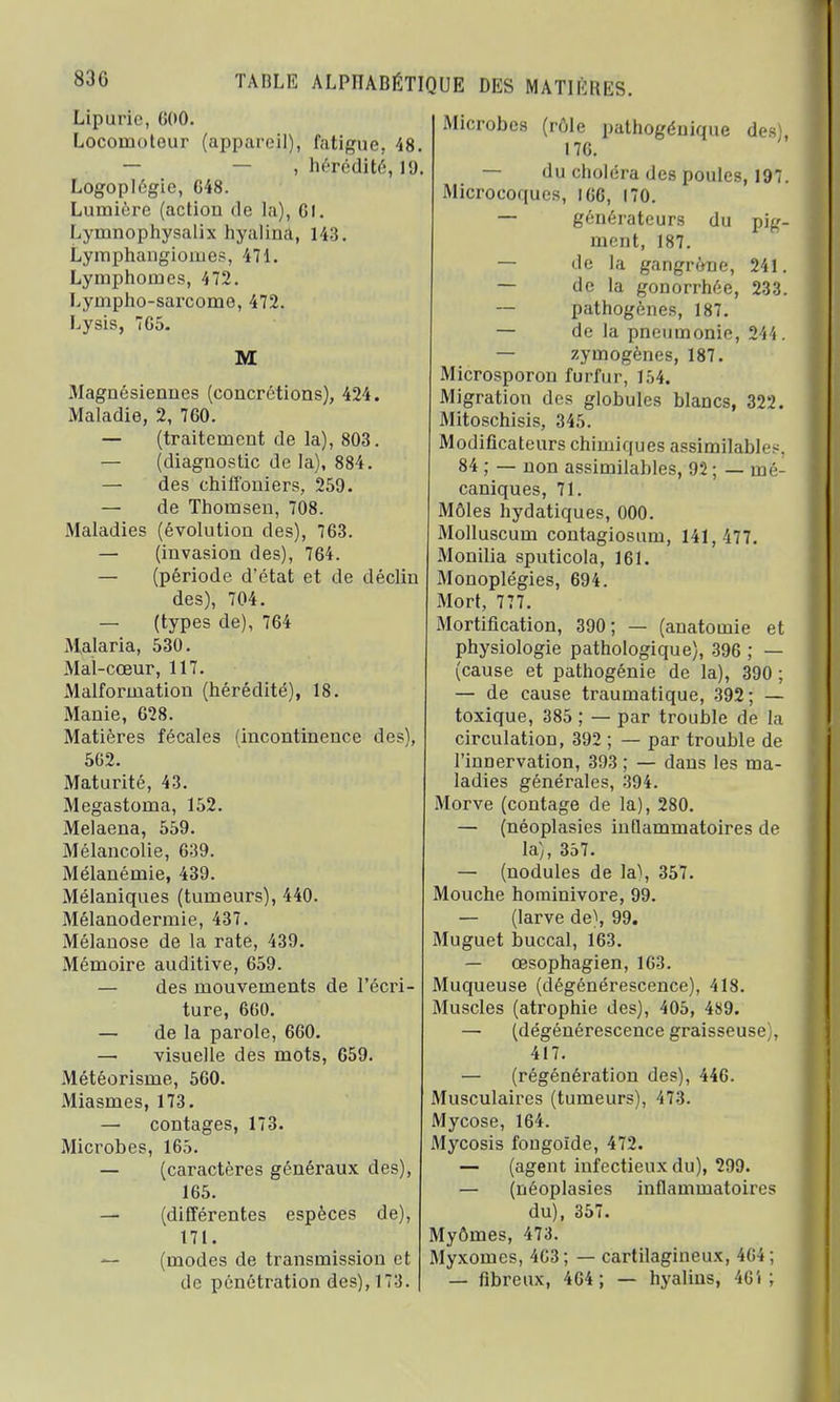 83G Lipùrie, <;oo. Locomoteur (appareil)j fatigue, 48. — , hérédité, 19. Logoplégie, C48. Lumière (action do la), Gl. Lymnophysalix hyaliua, 143. Lymphangioiues, 471. Lymphomes, 472. Lympho-sarcome, 472. Lysis, 7G5. M Magnésiennes (concrétions), 424. Maladie, 2, 760. — (traitement de la), 803. — (diagnostic de la), 884. — des chiffoniers, 259. — de Thomsen, 708. Maladies (évolution des), 763. — (invasion des), 764. — (période d'état et de déclin des), 704. — (types de), 764 Malaria, 530. Mal-cœur, 117. Malformation (hérédité), 18. Manie, 628. Matières fécales (incontinence des), 5G2. Maturité, 43. Megastoma, 152. Melaena, 559. Mélancolie, 639. Mélanémie, 439. Mélaniques (tumeurs), 440. Mélanodermie, 437. Mélanose de la rate, 439. Mémoire auditive, 659. — des mouvements de l'écri- ture, 660. — de la parole, 660. — visuelle des mots, 659. Météorisme, 560. Miasmes, 173. — contages, 173. Microbes, 165. — (caractères généraux des), 165. — (différentes espèces de), 171. — (modes de transmission et de pénétration des), 173. Microbes (rôle pathogéuique des) 176. — du choléra des poules, 197. Microcoques, 166, 170. — générateurs du pig- ment, 187. — de la gangrène, 241. — de la gonorrhée, 233. — pathogènes, 187. — de la pneumonie, 244. — zymogènes, 187. Microsporon furfur, 154. Migration des globules blancs, 322. Mitoschisis, 345. Modificateurs chimiques assimilables. 84 ; — non assimilables, 92 ; — mé- caniques, 71. Môles hydatiques, 000. Molluscum contagiosum, 141,477. Monilia sputicola, 161. Monoplégies, 694. Mort, 777. Mortification, 390; — (anatomie et physiologie pathologique), 396 ; — (cause et pathogénie de la), 390 ; — de cause traumatique, 392; — toxique, 385 ; — par trouble de la circulation, 392 ; — par trouble de l'innervation, 393 ; — dans les ma- ladies générales, 394. Morve (contage de la), 280. — (néoplasies inflammatoires de la), 357. — (nodules de la), 357. Mouche hominivore, 99. — (larve de), 99. Muguet buccal, 163. — œsophagien, 163. Muqueuse (dégénérescence), 418. Muscles (atrophie des), 405, 489. — (dégénérescence graisseuse), 417. — (régénération des), 446. Musculaires (tumeurs), 473. Mycose, 164. Mycosis fongoïde, 472. — (agent infectieux du), 299. — (néoplasies inflammatoires du), 357. Myômes, 473. Myxomes, 463; — cartilagineux, 4G4; — fibreux, 464 ; — hyalins, 46'■ ;