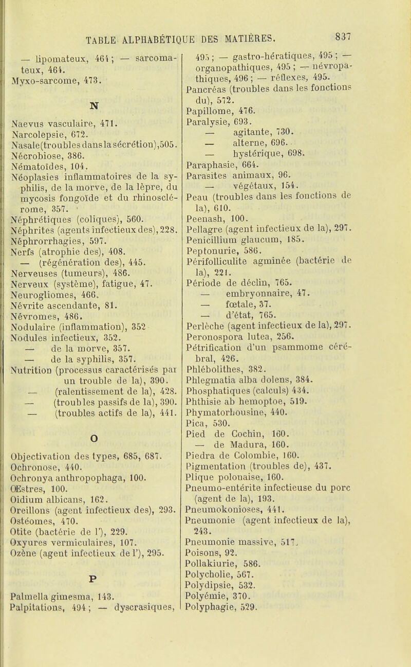 — lipomateux, 46 i ; — sarcoma- teux, 464. Myxo-sarcome, 473. N Naevus vasculaire, 471. Narcolepsie, 672. Nasale(troubles dans la sécrétion),505. Nécrobiose, 386. Nématoïdes, 104. Néoplasies inflammatoires de la sy- philis, de la morve, de la lèpre, du mycosis fongoïde et du rhinosclé- rome, 357. ' Néphrétiques (coliques), 560. Néphrites (agents infectieux des), 228. Néphrorrhagies, 597. Nerfs (atrophie des), 408. — (régénération des), 445. Nerveuses (tumeurs), 486. Nerveux (système), fatigue, 47. Neurogliomes, 466. Névrite ascendante, 81. Névromes, 486. Nodulaire (inflammation), 352 Nodules infectieux, 352. — de la morve, 357. — de la syphilis, 357. Nutrition (processus caractérisés pai un trouble de la), 390. — (ralentissement de la), 428. — (troubles passifs de la), 390. — (troubles actifs de la), 441. O Objectivation des types, 685, 687. Ochronose, 440. Ochronya anthropophaga, 100. Œstres, 100. Oidium albicans, 162. Oreillons (agent infectieux des), 293. Ostéomes, 470. Otite (bactérie de Y), 229. Oxyures vermiculaires, 107. Ozène (agent infectieux del'), 295. P Palmella gimesma, 143. Palpitations, 494; — dyscrasiques, 49.> ; — gastro-hératiques, 495 ; — organopathiques, 495 ; — névropa- thiques, 496; — réflexes, 495. Pancréas (troubles dans les fonctions du), 572. Papillome, 476. Paralysie, 693. — agitante, 730. — alterne, 696. — hystérique, 698. Paraphasie, 664. Parasites animaux, 96. — végétaux, 154. Peau (troubles dans les fonctions de la), 610. Peenash, 100. Pellagre (agent infectieux de la), 297. Pénicillium glaucum, 185. Peptonurie, 586. Périfolliculite agminée (bactérie de la), 221. Période de déclin, 765. — embryonnaire, 47. — fœtale, 37. — d'état, 765. Perlèche (agent infectieux de la), 297. Peronospora lutea, 256. Pétrification d'un psammome céré- bral, 426. Phlébolithes, 382. Phlegmatia alba dolens, 384. Phosphatiques (calculs) 434. Phthisie ab hemoptoe, 519. Phymatorbousine, 440. Pica, 530. Pied de Cochin, 160. — de Madura, 160. Piedra de Colombie, 160. Pigmentation (troubles de), 437. Plique polouaise, 160. Pneumo-entérite infectieuse du porc (agent de la), 193. Pneumokonioses, 441. Pneumonie (agent infectieux de la), 243. Pneumonie massive, 517. Poisons, 92. Pollakiurie, 586. Polycholie, 567. Polydipsie, 532. Polyémie, 370. Polyphagie, 529.